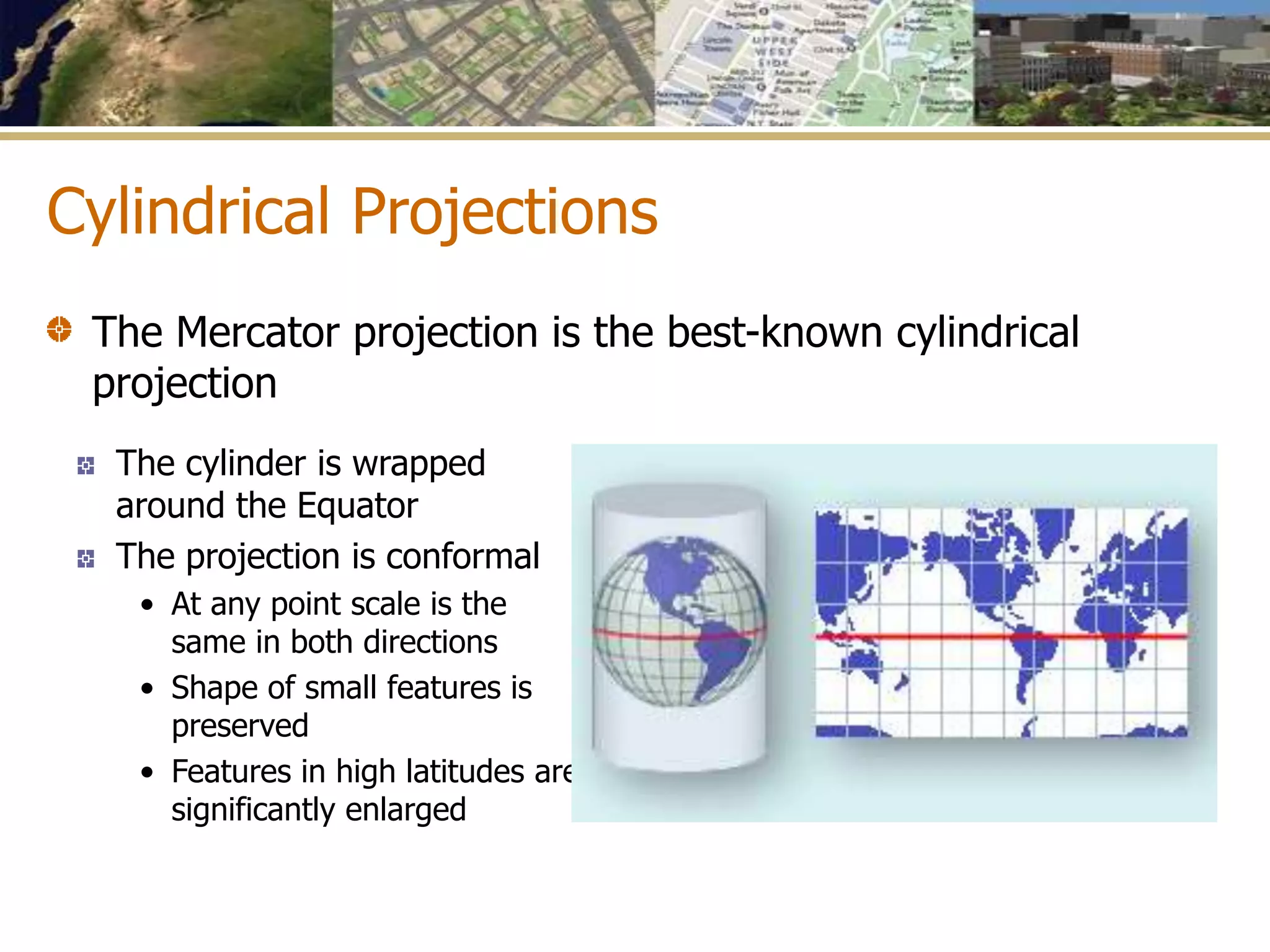 Cylindrical Projections
The cylinder is wrapped
around the Equator
The projection is conformal
• At any point scale is the
same in both directions
• Shape of small features is
preserved
• Features in high latitudes are
significantly enlarged
The Mercator projection is the best-known cylindrical
projection
 