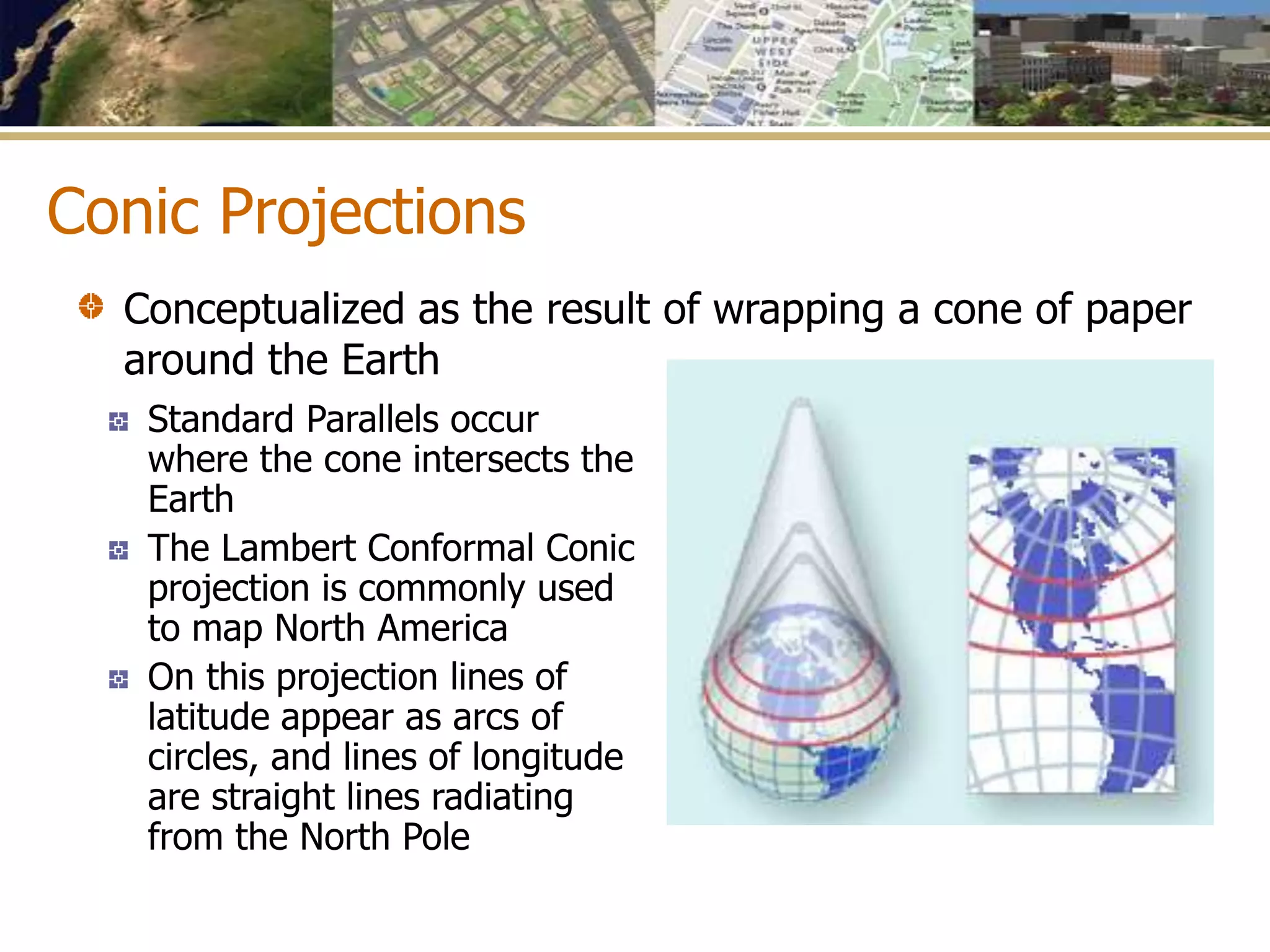Conic Projections
Standard Parallels occur
where the cone intersects the
Earth
The Lambert Conformal Conic
projection is commonly used
to map North America
On this projection lines of
latitude appear as arcs of
circles, and lines of longitude
are straight lines radiating
from the North Pole
Conceptualized as the result of wrapping a cone of paper
around the Earth
 