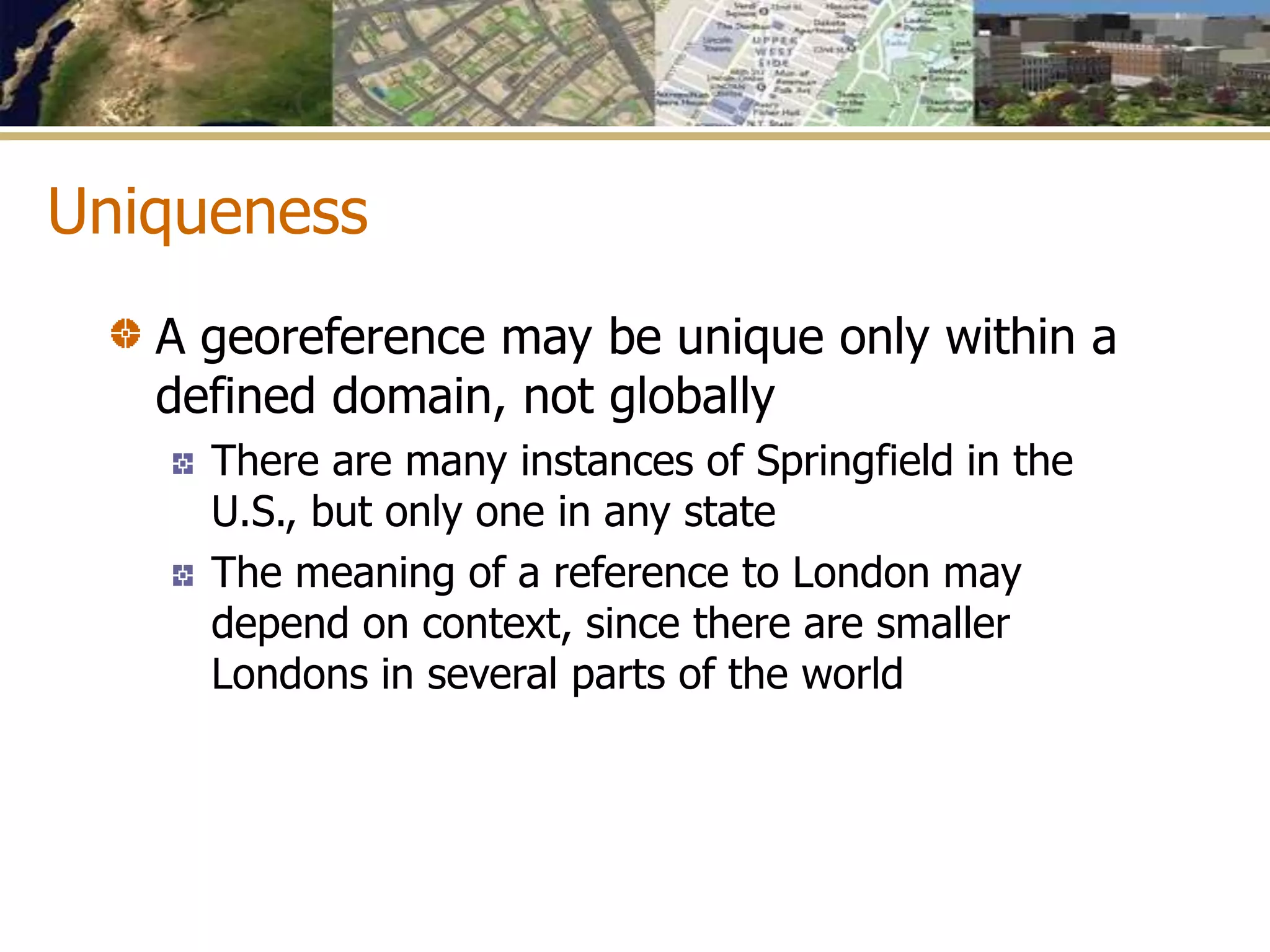 Uniqueness
A georeference may be unique only within a
defined domain, not globally
There are many instances of Springfield in the
U.S., but only one in any state
The meaning of a reference to London may
depend on context, since there are smaller
Londons in several parts of the world
 