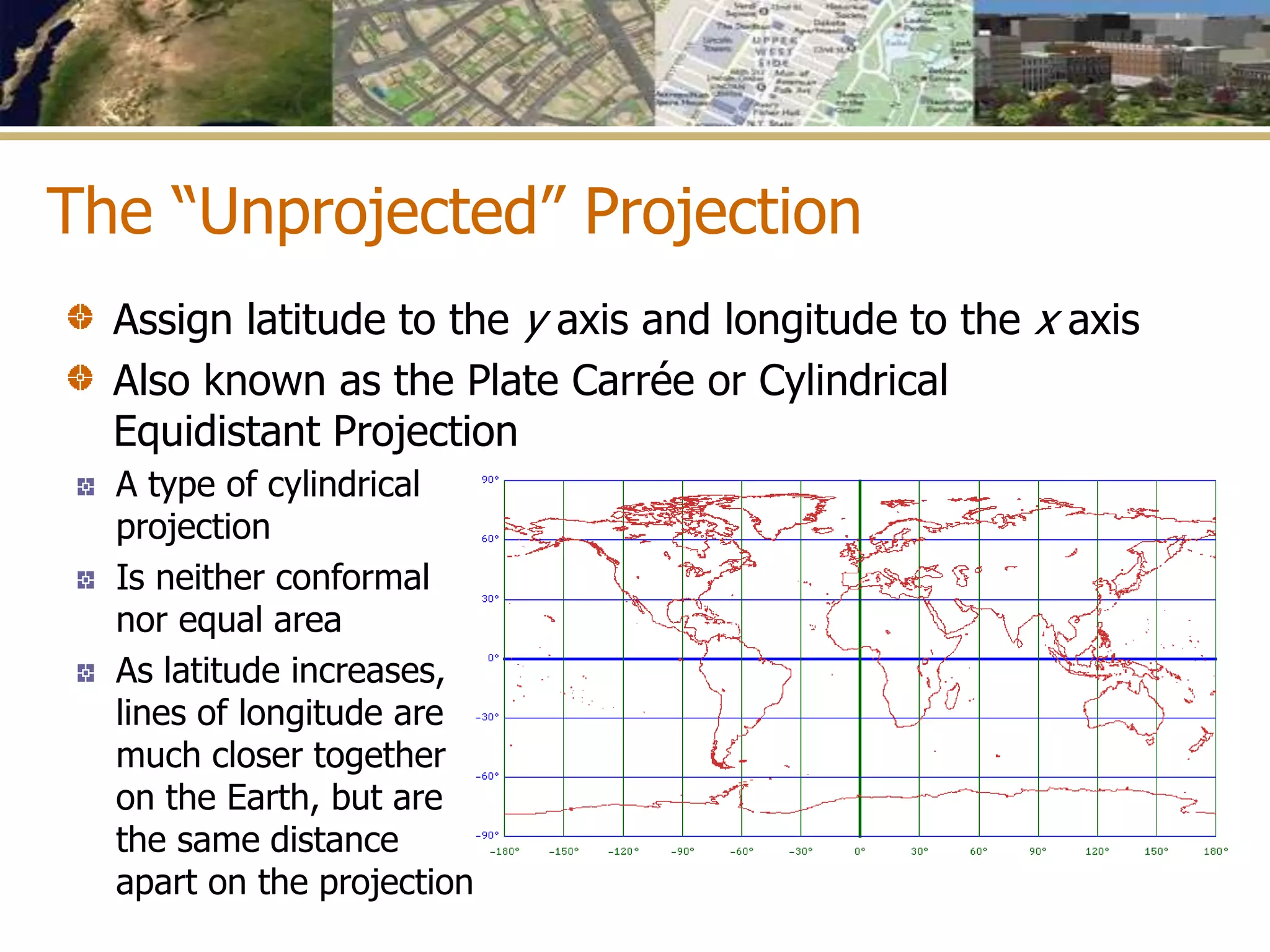 The “Unprojected” Projection
A type of cylindrical
projection
Is neither conformal
nor equal area
As latitude increases,
lines of longitude are
much closer together
on the Earth, but are
the same distance
apart on the projection
Assign latitude to the y axis and longitude to the x axis
Also known as the Plate Carrée or Cylindrical
Equidistant Projection
 