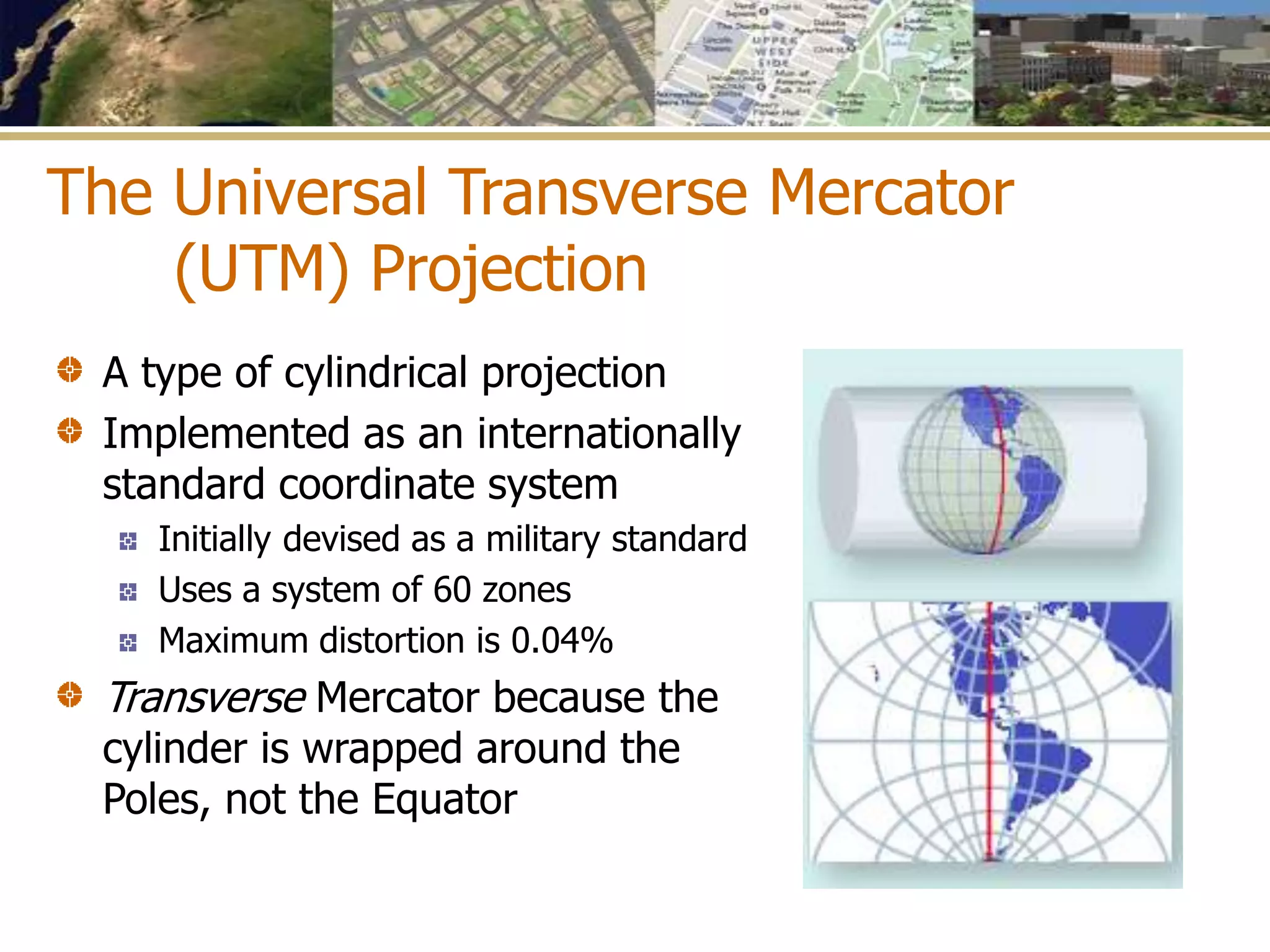 The Universal Transverse Mercator
(UTM) Projection
A type of cylindrical projection
Implemented as an internationally
standard coordinate system
Initially devised as a military standard
Uses a system of 60 zones
Maximum distortion is 0.04%
Transverse Mercator because the
cylinder is wrapped around the
Poles, not the Equator
 