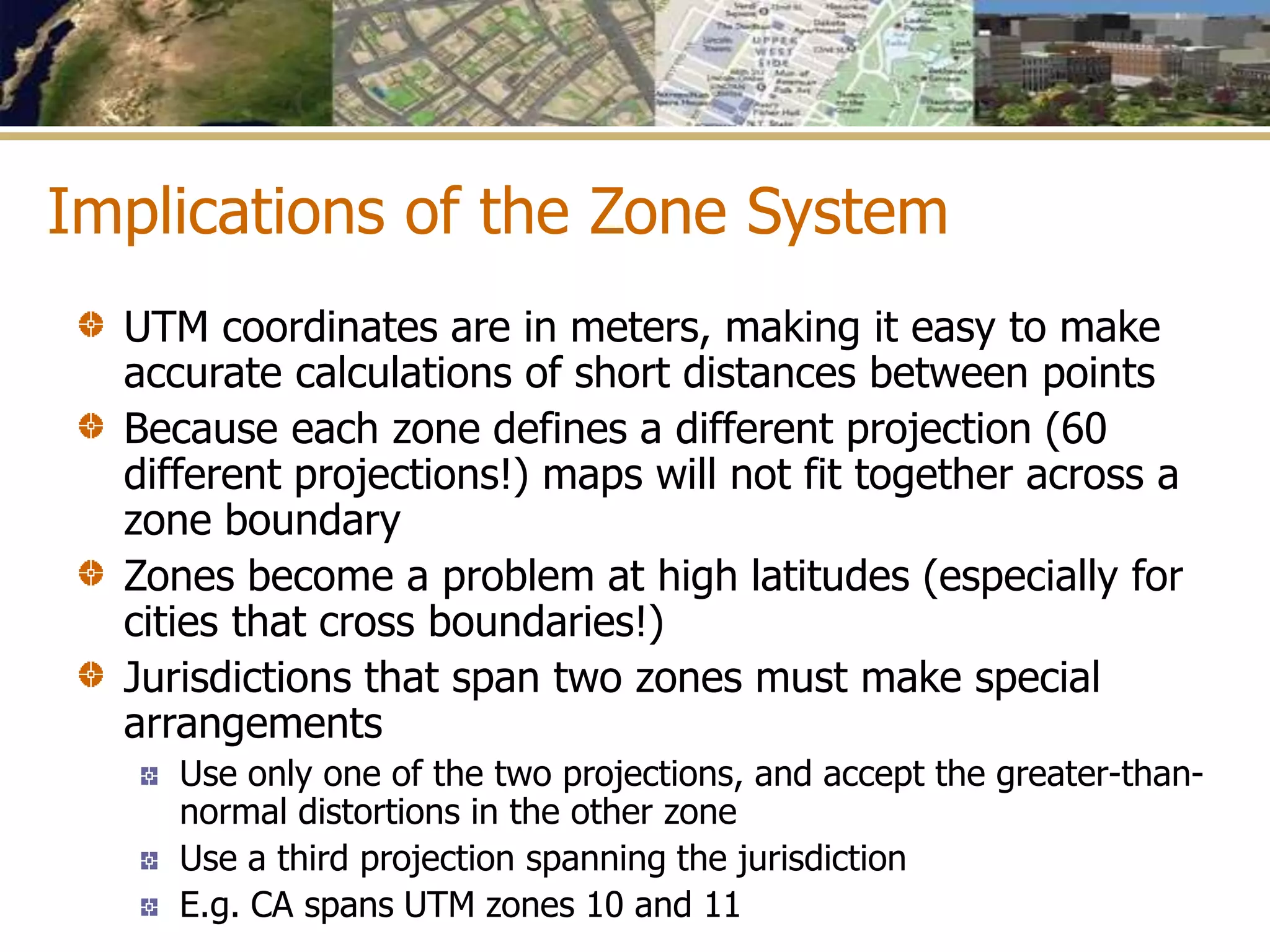 Implications of the Zone System
UTM coordinates are in meters, making it easy to make
accurate calculations of short distances between points
Because each zone defines a different projection (60
different projections!) maps will not fit together across a
zone boundary
Zones become a problem at high latitudes (especially for
cities that cross boundaries!)
Jurisdictions that span two zones must make special
arrangements
Use only one of the two projections, and accept the greater-than-
normal distortions in the other zone
Use a third projection spanning the jurisdiction
E.g. CA spans UTM zones 10 and 11
 