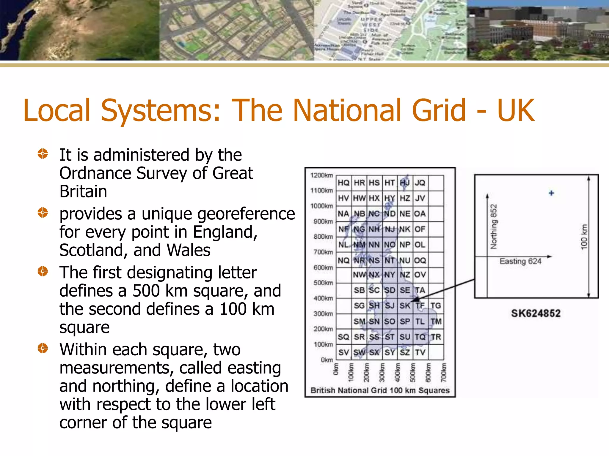Local Systems: The National Grid - UK
It is administered by the
Ordnance Survey of Great
Britain
provides a unique georeference
for every point in England,
Scotland, and Wales
The first designating letter
defines a 500 km square, and
the second defines a 100 km
square
Within each square, two
measurements, called easting
and northing, define a location
with respect to the lower left
corner of the square
 
