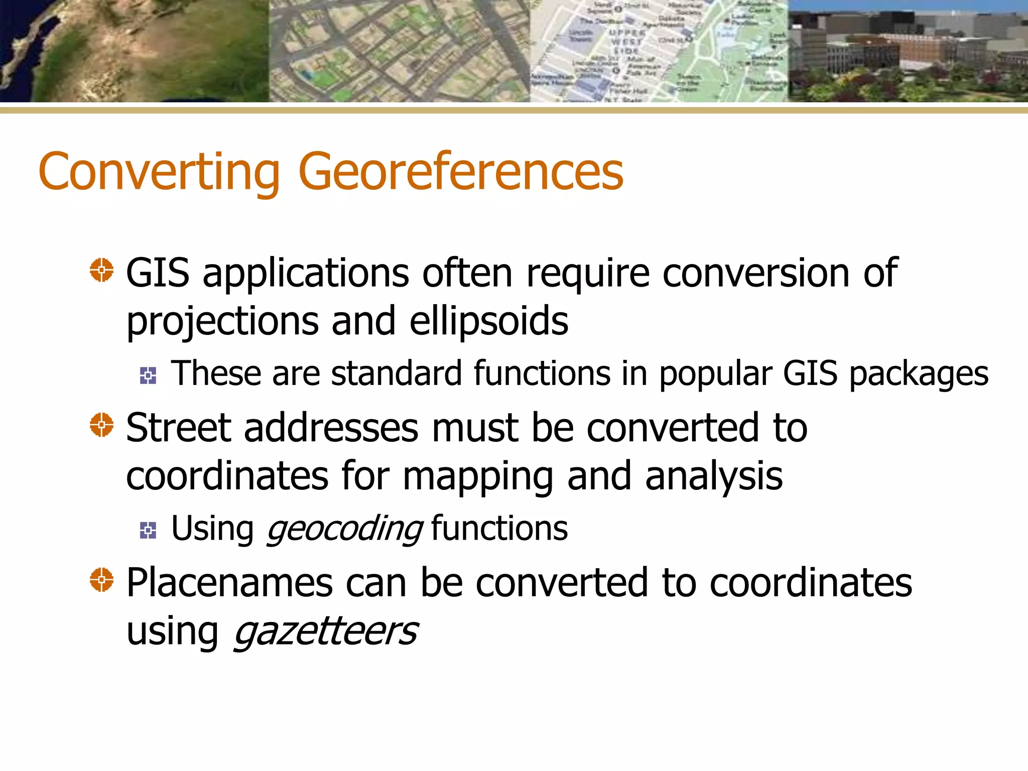 Converting Georeferences
GIS applications often require conversion of
projections and ellipsoids
These are standard functions in popular GIS packages
Street addresses must be converted to
coordinates for mapping and analysis
Using geocoding functions
Placenames can be converted to coordinates
using gazetteers
 