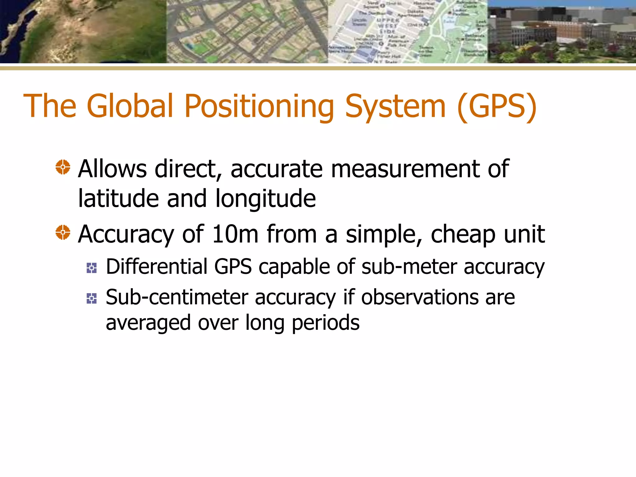 The Global Positioning System (GPS)
Allows direct, accurate measurement of
latitude and longitude
Accuracy of 10m from a simple, cheap unit
Differential GPS capable of sub-meter accuracy
Sub-centimeter accuracy if observations are
averaged over long periods
 