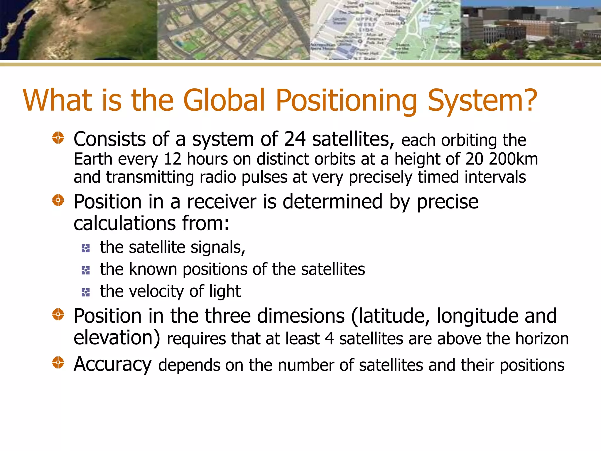 What is the Global Positioning System?
Consists of a system of 24 satellites, each orbiting the
Earth every 12 hours on distinct orbits at a height of 20 200km
and transmitting radio pulses at very precisely timed intervals
Position in a receiver is determined by precise
calculations from:
the satellite signals,
the known positions of the satellites
the velocity of light
Position in the three dimesions (latitude, longitude and
elevation) requires that at least 4 satellites are above the horizon
Accuracy depends on the number of satellites and their positions
 