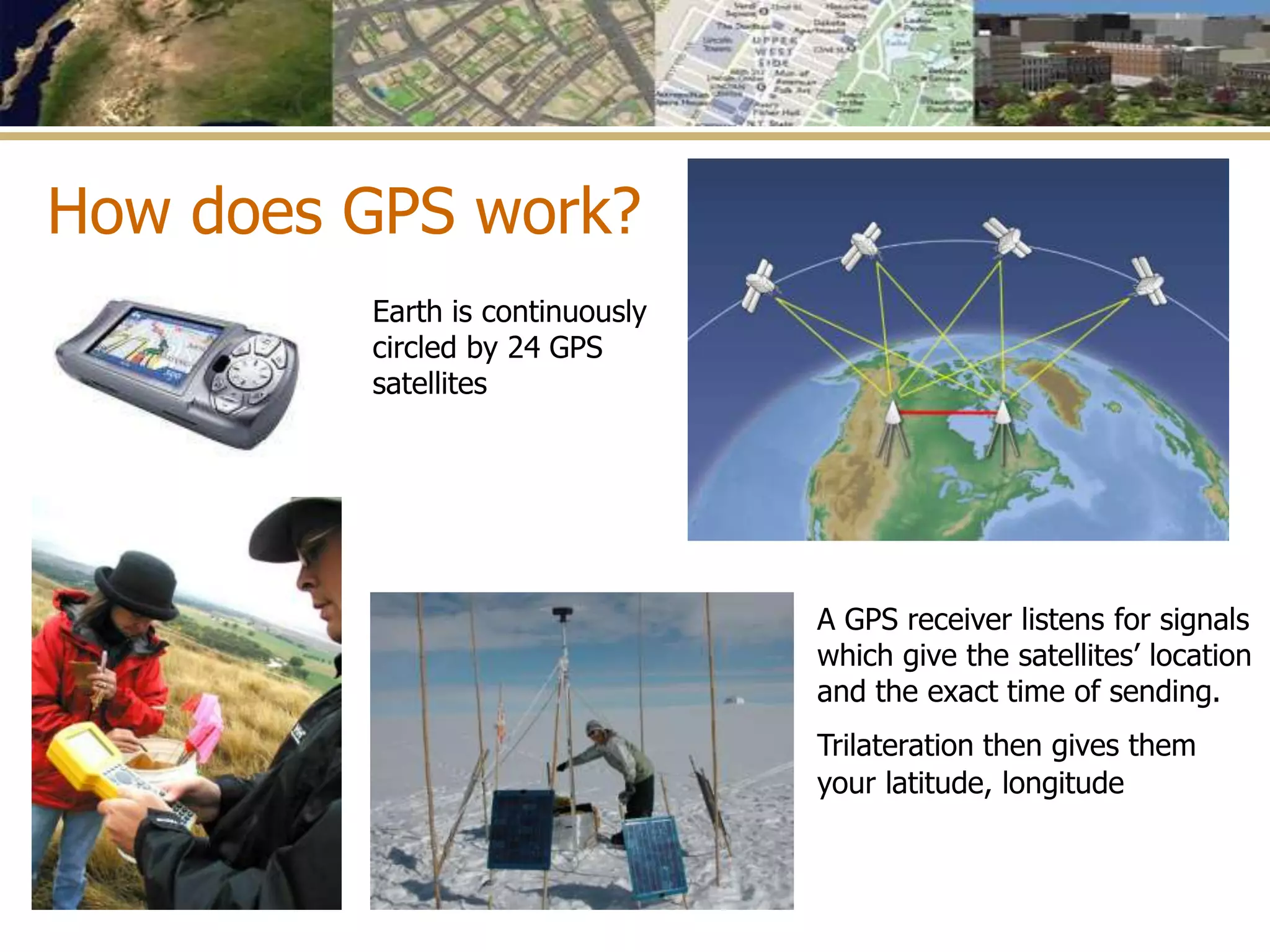 How does GPS work?
Earth is continuously
circled by 24 GPS
satellites
A GPS receiver listens for signals
which give the satellites’ location
and the exact time of sending.
Trilateration then gives them
your latitude, longitude
 