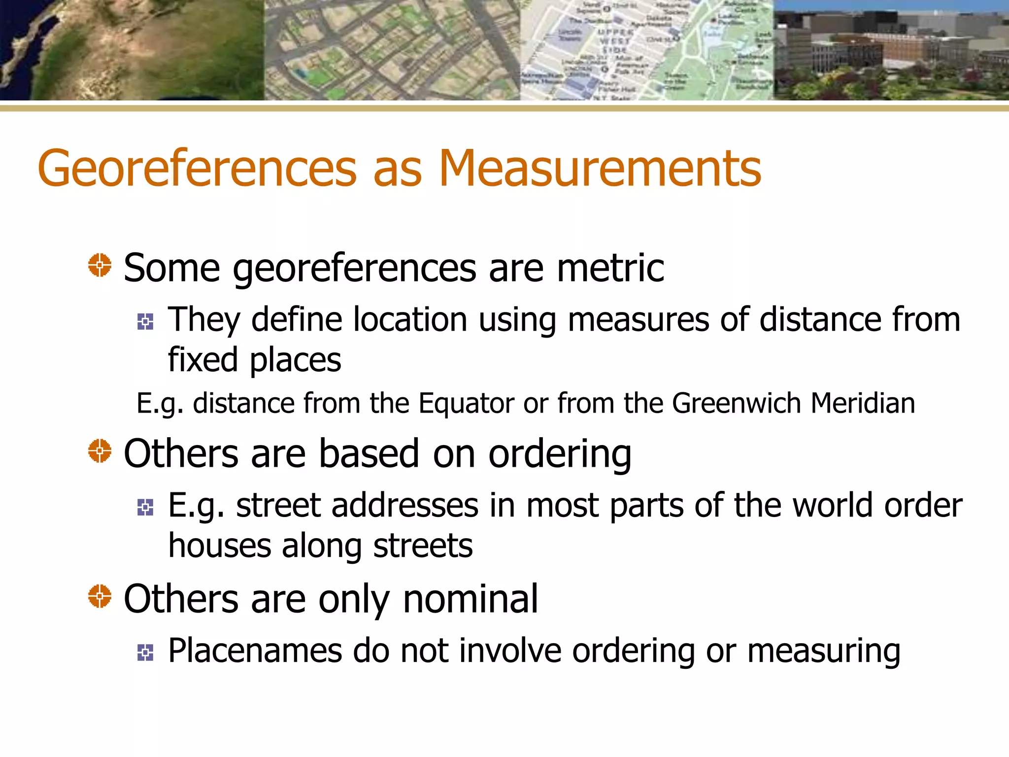 Georeferences as Measurements
Some georeferences are metric
They define location using measures of distance from
fixed places
E.g. distance from the Equator or from the Greenwich Meridian
Others are based on ordering
E.g. street addresses in most parts of the world order
houses along streets
Others are only nominal
Placenames do not involve ordering or measuring
 