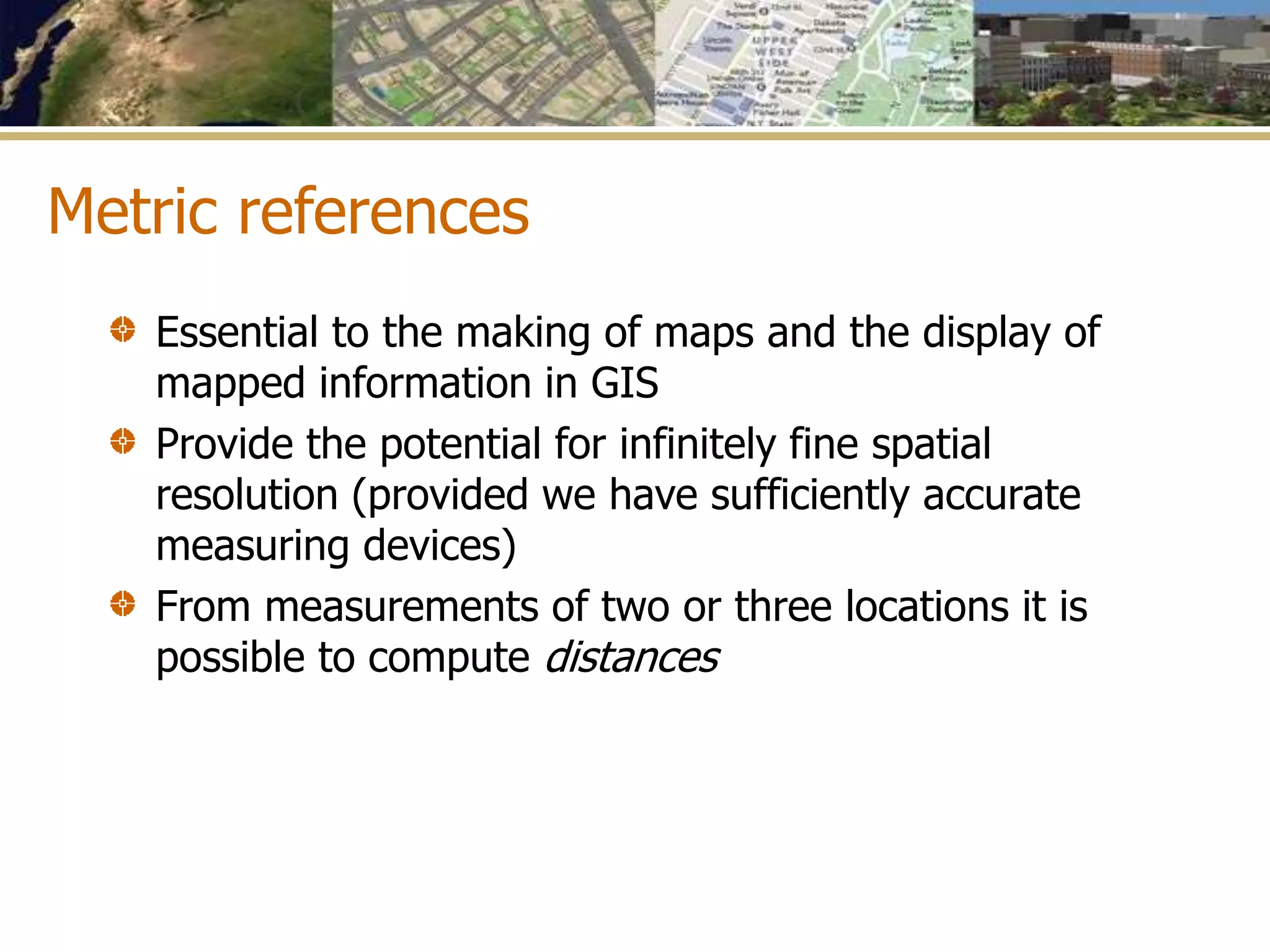 Metric references
Essential to the making of maps and the display of
mapped information in GIS
Provide the potential for infinitely fine spatial
resolution (provided we have sufficiently accurate
measuring devices)
From measurements of two or three locations it is
possible to compute distances
 