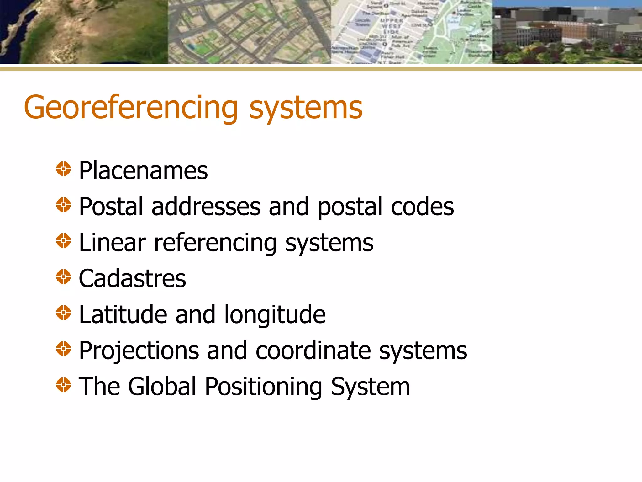Georeferencing systems
Placenames
Postal addresses and postal codes
Linear referencing systems
Cadastres
Latitude and longitude
Projections and coordinate systems
The Global Positioning System
 