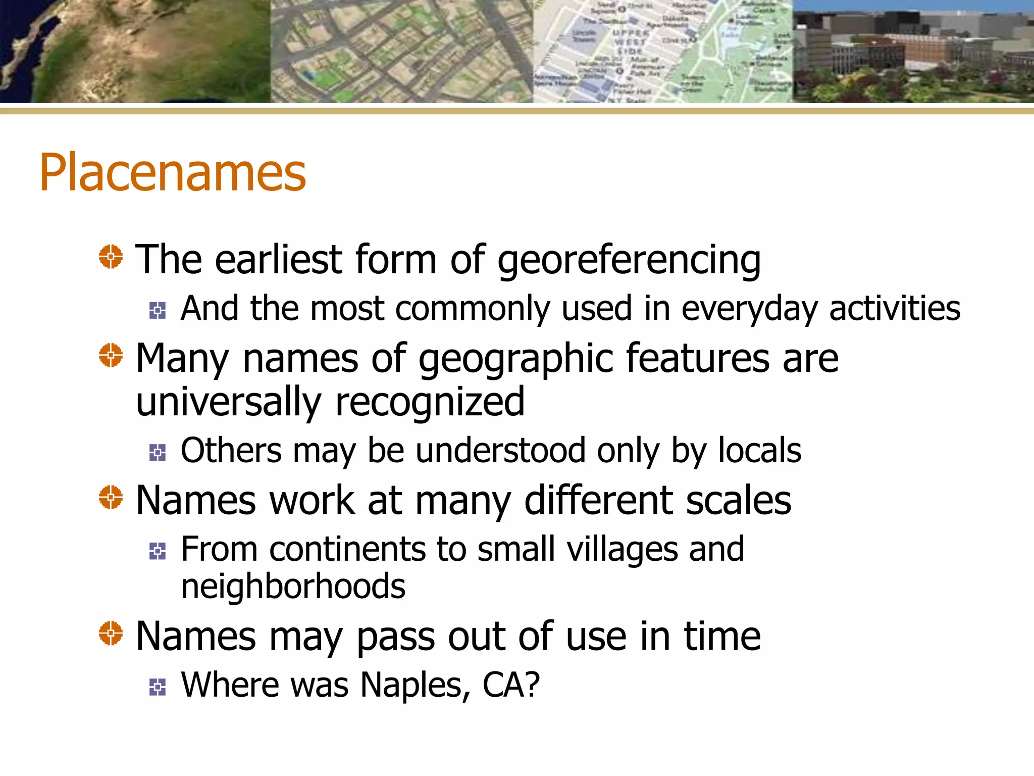 Placenames
The earliest form of georeferencing
And the most commonly used in everyday activities
Many names of geographic features are
universally recognized
Others may be understood only by locals
Names work at many different scales
From continents to small villages and
neighborhoods
Names may pass out of use in time
Where was Naples, CA?
 