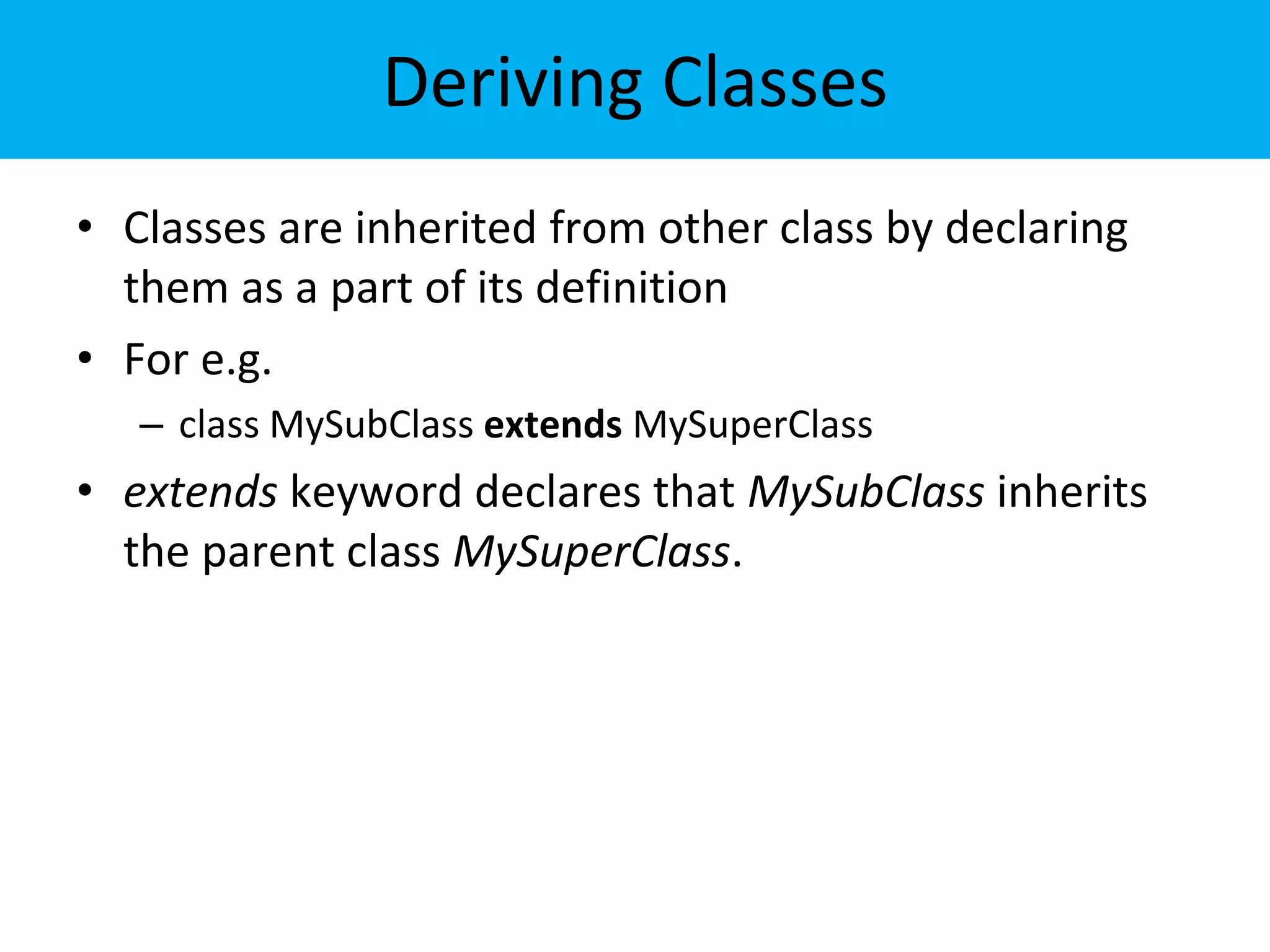 Deriving Classes
• Classes are inherited from other class by declaring
them as a part of its definition
• For e.g.
– class MySubClass extends MySuperClass
• extends keyword declares that MySubClass inherits
the parent class MySuperClass.
 