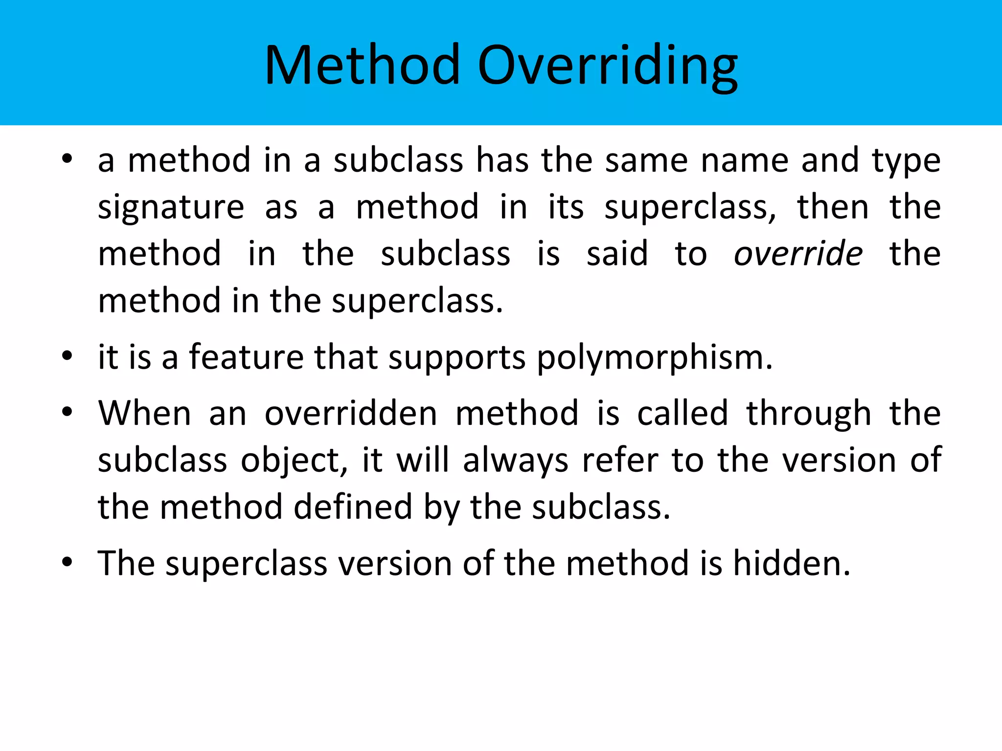 Method Overriding
• a method in a subclass has the same name and type
signature as a method in its superclass, then the
method in the subclass is said to override the
method in the superclass.
• it is a feature that supports polymorphism.
• When an overridden method is called through the
subclass object, it will always refer to the version of
the method defined by the subclass.
• The superclass version of the method is hidden.
 