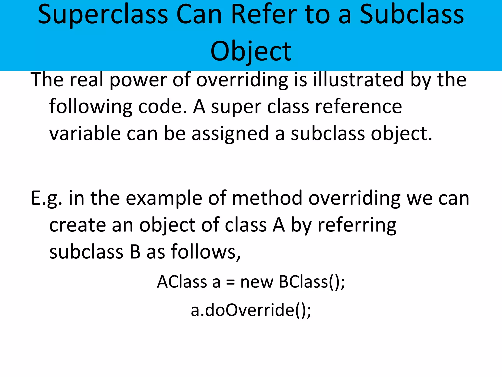 Superclass Can Refer to a Subclass
Object
The real power of overriding is illustrated by the
following code. A super class reference
variable can be assigned a subclass object.
E.g. in the example of method overriding we can
create an object of class A by referring
subclass B as follows,
AClass a = new BClass();
a.doOverride();
 