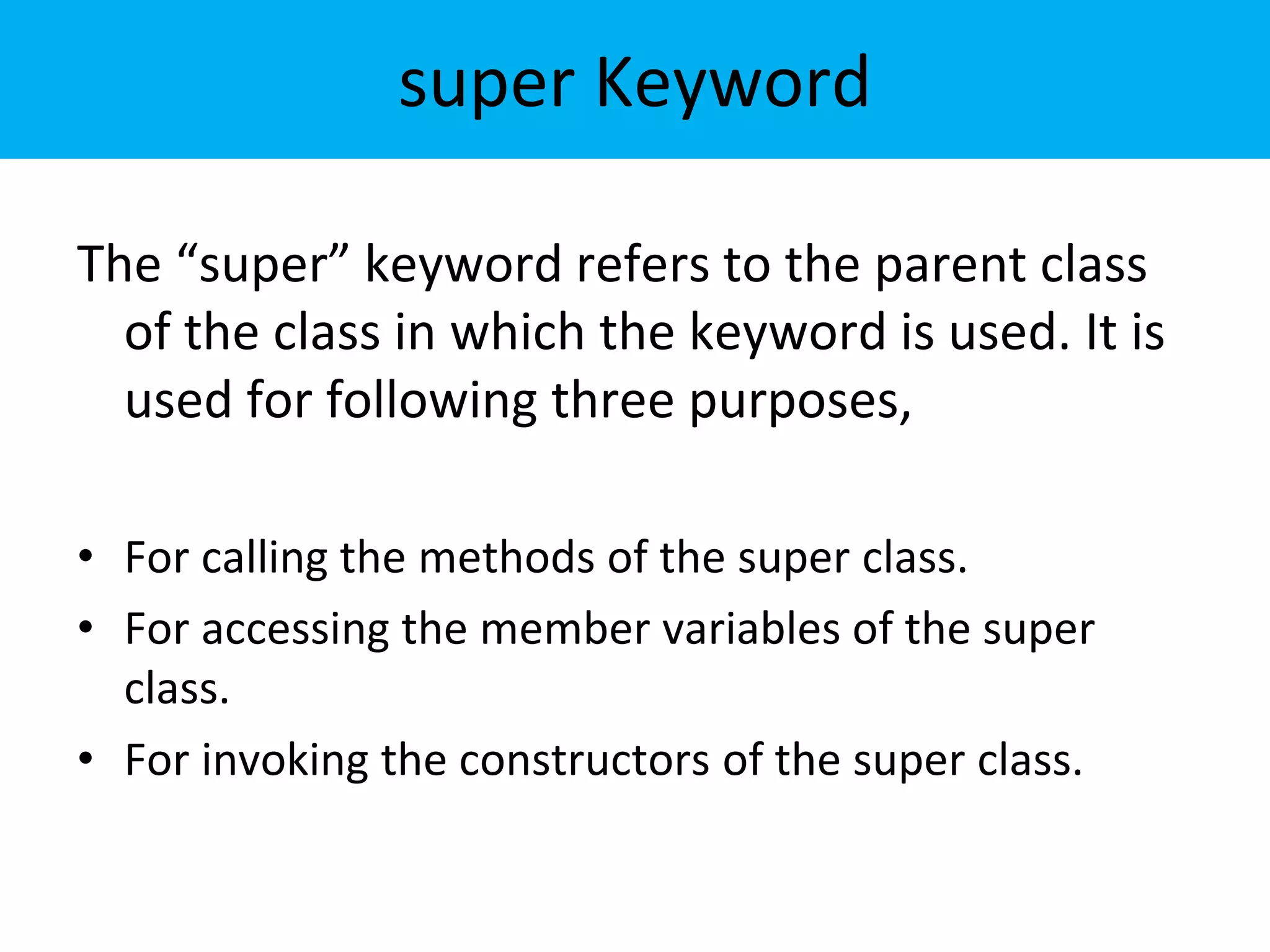 super Keyword
The “super” keyword refers to the parent class
of the class in which the keyword is used. It is
used for following three purposes,
• For calling the methods of the super class.
• For accessing the member variables of the super
class.
• For invoking the constructors of the super class.
 