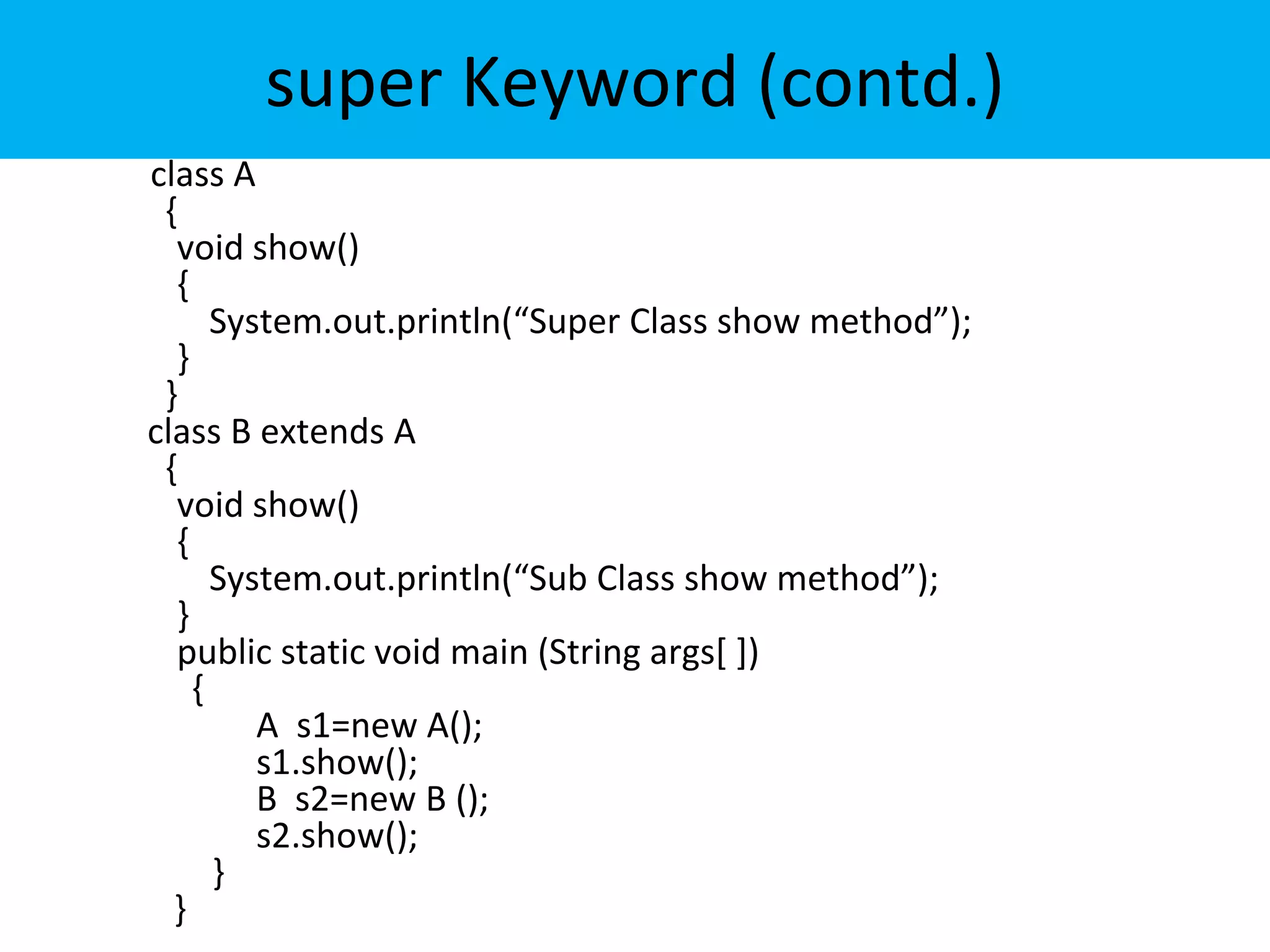 super Keyword (contd.)
class A
{
void show()
{
System.out.println(“Super Class show method”);
}
}
class B extends A
{
void show()
{
System.out.println(“Sub Class show method”);
}
public static void main (String args[ ])
{
A s1=new A();
s1.show();
B s2=new B ();
s2.show();
}
}
 