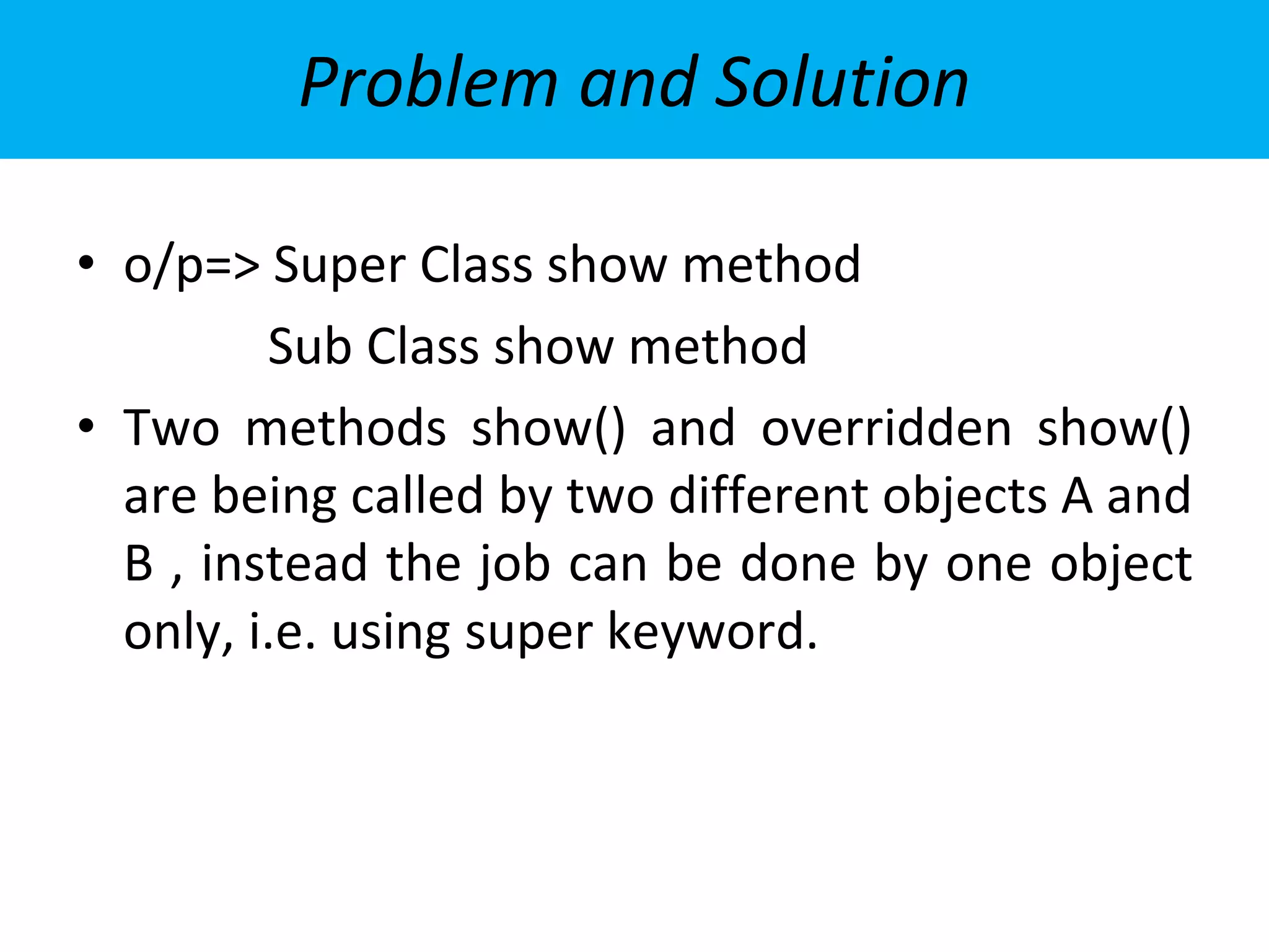 Problem and Solution
• o/p=> Super Class show method
Sub Class show method
• Two methods show() and overridden show()
are being called by two different objects A and
B , instead the job can be done by one object
only, i.e. using super keyword.
 