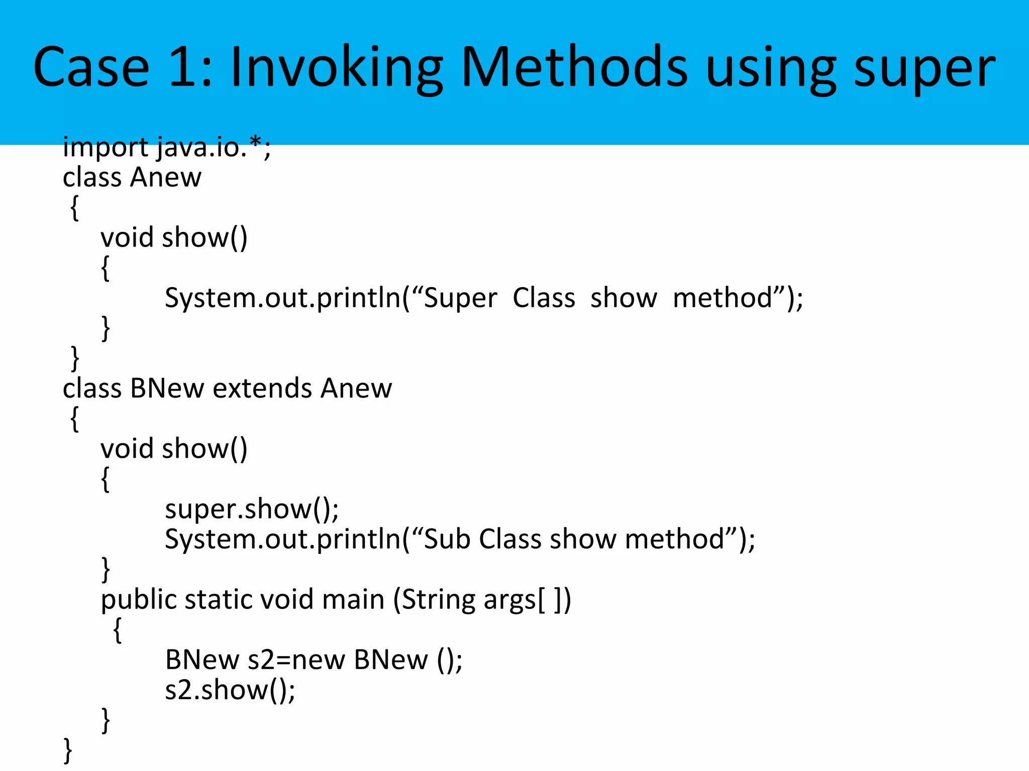 Case 1: Invoking Methods using super
import java.io.*;
class Anew
{
void show()
{
System.out.println(“Super Class show method”);
}
}
class BNew extends Anew
{
void show()
{
super.show();
System.out.println(“Sub Class show method”);
}
public static void main (String args[ ])
{
BNew s2=new BNew ();
s2.show();
}
}
 