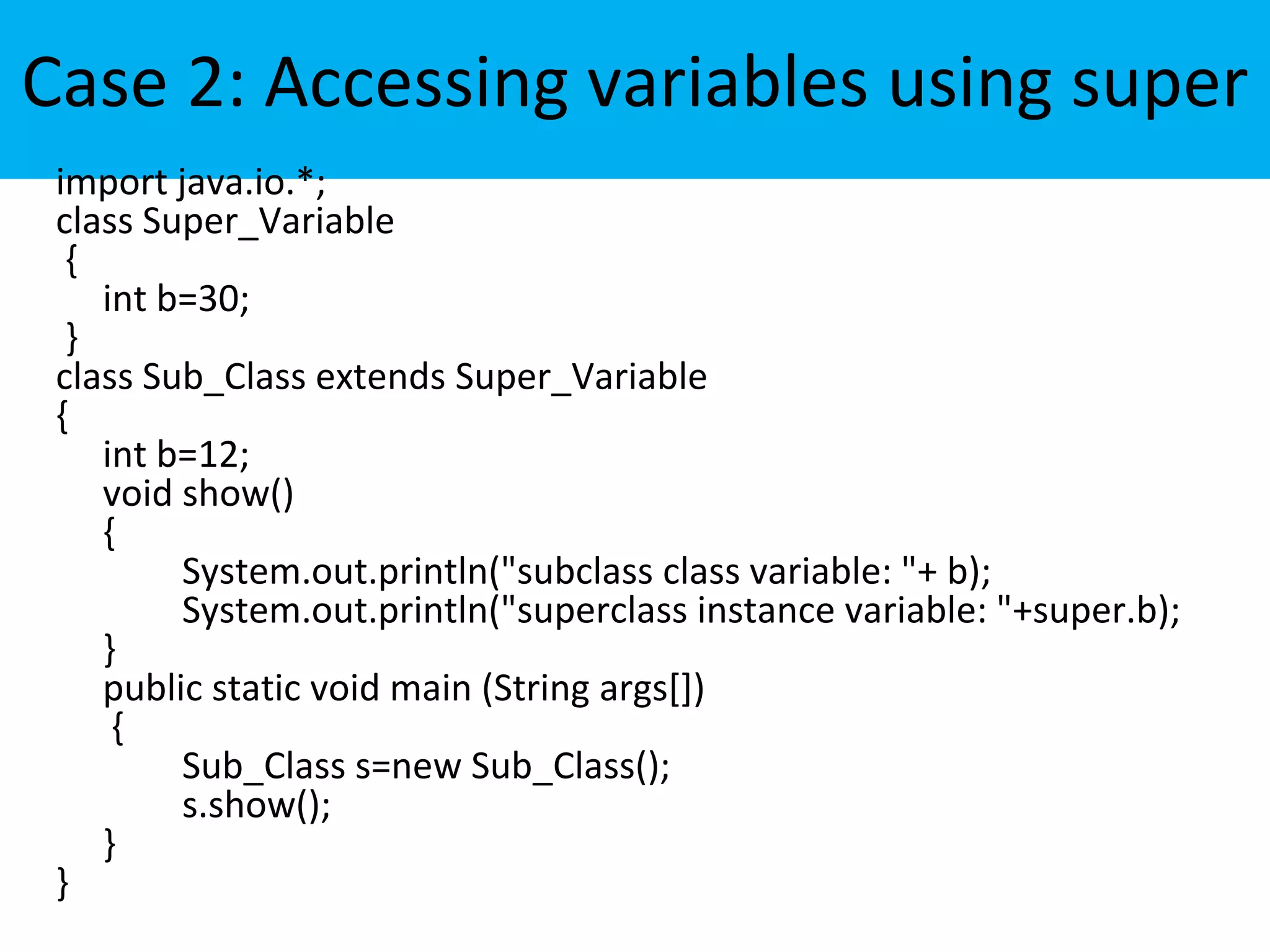 Case 2: Accessing variables using super
import java.io.*;
class Super_Variable
{
int b=30;
}
class Sub_Class extends Super_Variable
{
int b=12;
void show()
{
System.out.println("subclass class variable: "+ b);
System.out.println("superclass instance variable: "+super.b);
}
public static void main (String args[])
{
Sub_Class s=new Sub_Class();
s.show();
}
}
 