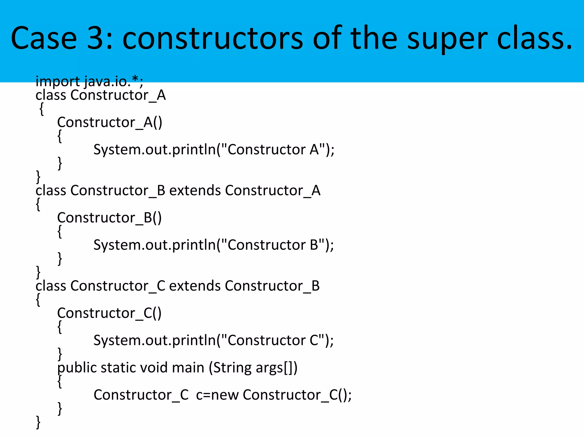 Case 3: constructors of the super class.
import java.io.*;
class Constructor_A
{
Constructor_A()
{
System.out.println("Constructor A");
}
}
class Constructor_B extends Constructor_A
{
Constructor_B()
{
System.out.println("Constructor B");
}
}
class Constructor_C extends Constructor_B
{
Constructor_C()
{
System.out.println("Constructor C");
}
public static void main (String args[])
{
Constructor_C c=new Constructor_C();
}
}
 
