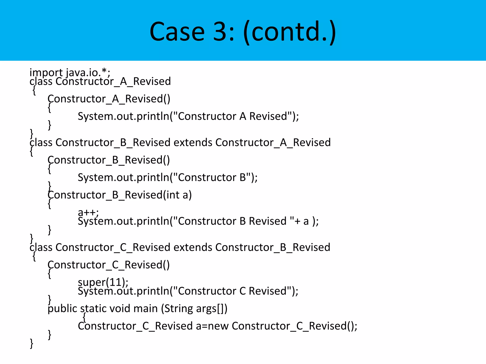 Case 3: (contd.)
import java.io.*;
class Constructor_A_Revised
{
Constructor_A_Revised()
{
System.out.println("Constructor A Revised");
}
}
class Constructor_B_Revised extends Constructor_A_Revised
{
Constructor_B_Revised()
{
System.out.println("Constructor B");
}
Constructor_B_Revised(int a)
{
a++;
System.out.println("Constructor B Revised "+ a );
}
}
class Constructor_C_Revised extends Constructor_B_Revised
{
Constructor_C_Revised()
{
super(11);
System.out.println("Constructor C Revised");
}
public static void main (String args[])
{
Constructor_C_Revised a=new Constructor_C_Revised();
}
}
 