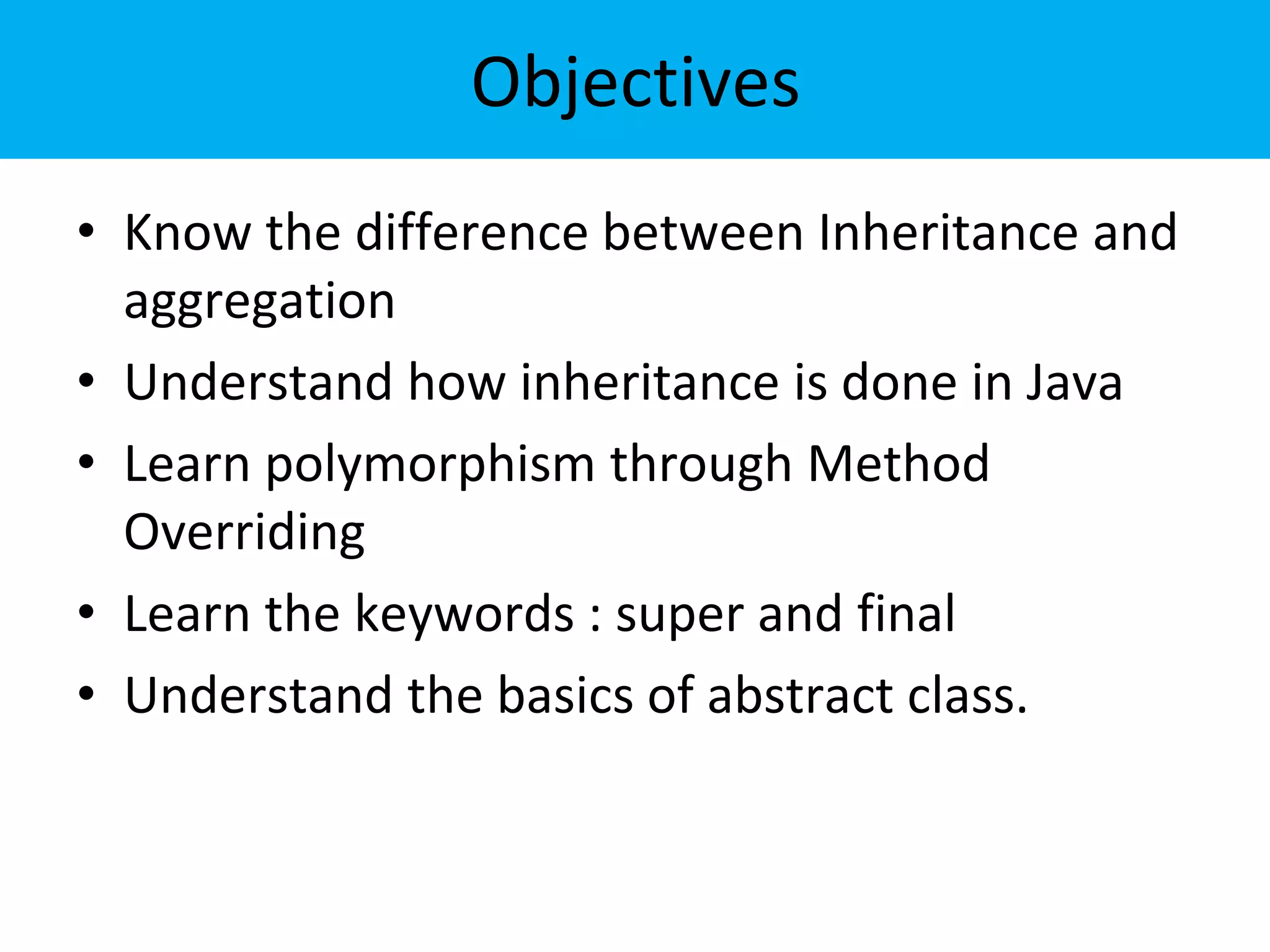 Objectives
• Know the difference between Inheritance and
aggregation
• Understand how inheritance is done in Java
• Learn polymorphism through Method
Overriding
• Learn the keywords : super and final
• Understand the basics of abstract class.
 