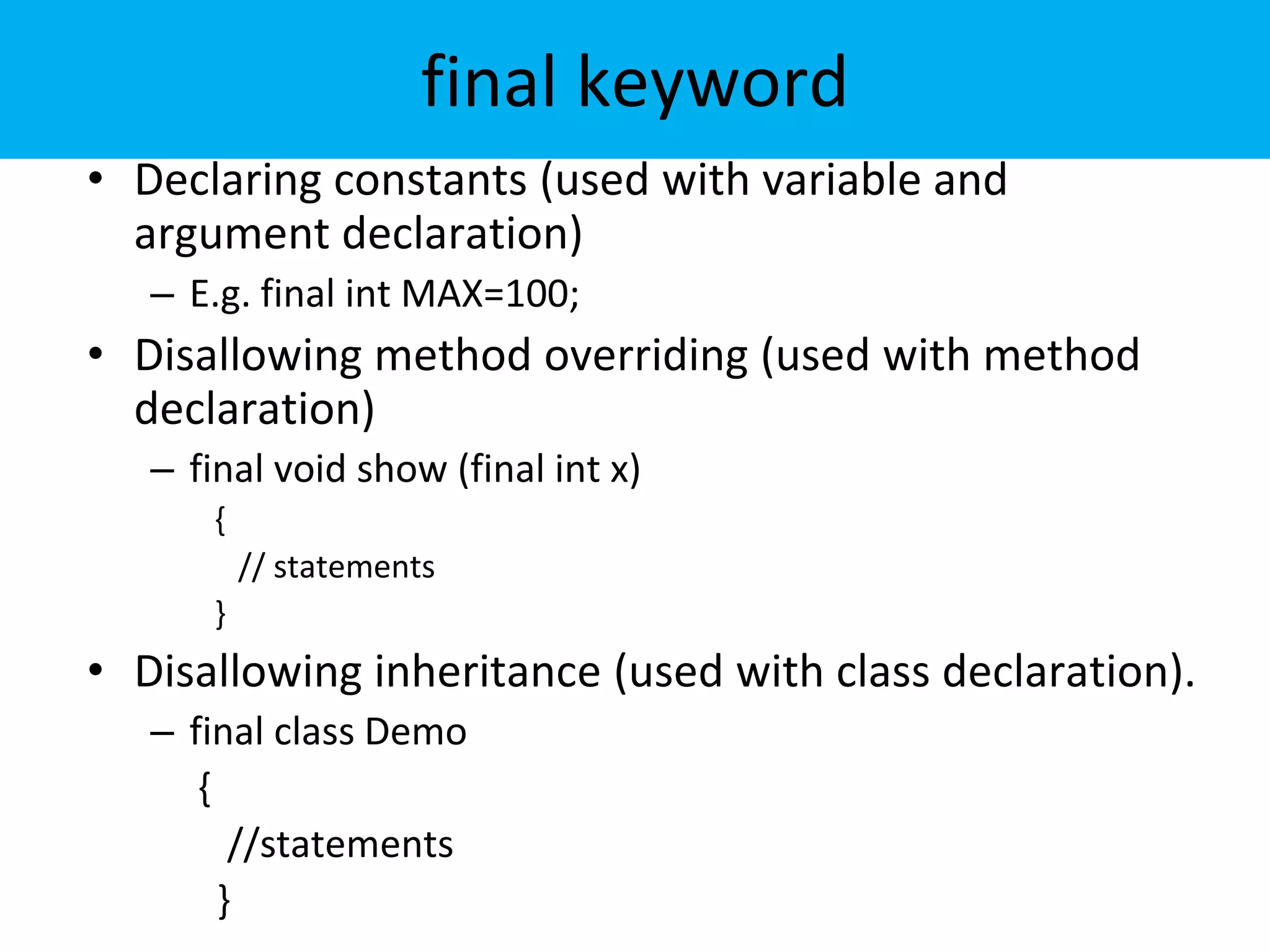 final keyword
• Declaring constants (used with variable and
argument declaration)
– E.g. final int MAX=100;
• Disallowing method overriding (used with method
declaration)
– final void show (final int x)
{
// statements
}
• Disallowing inheritance (used with class declaration).
– final class Demo
{
//statements
}
 
