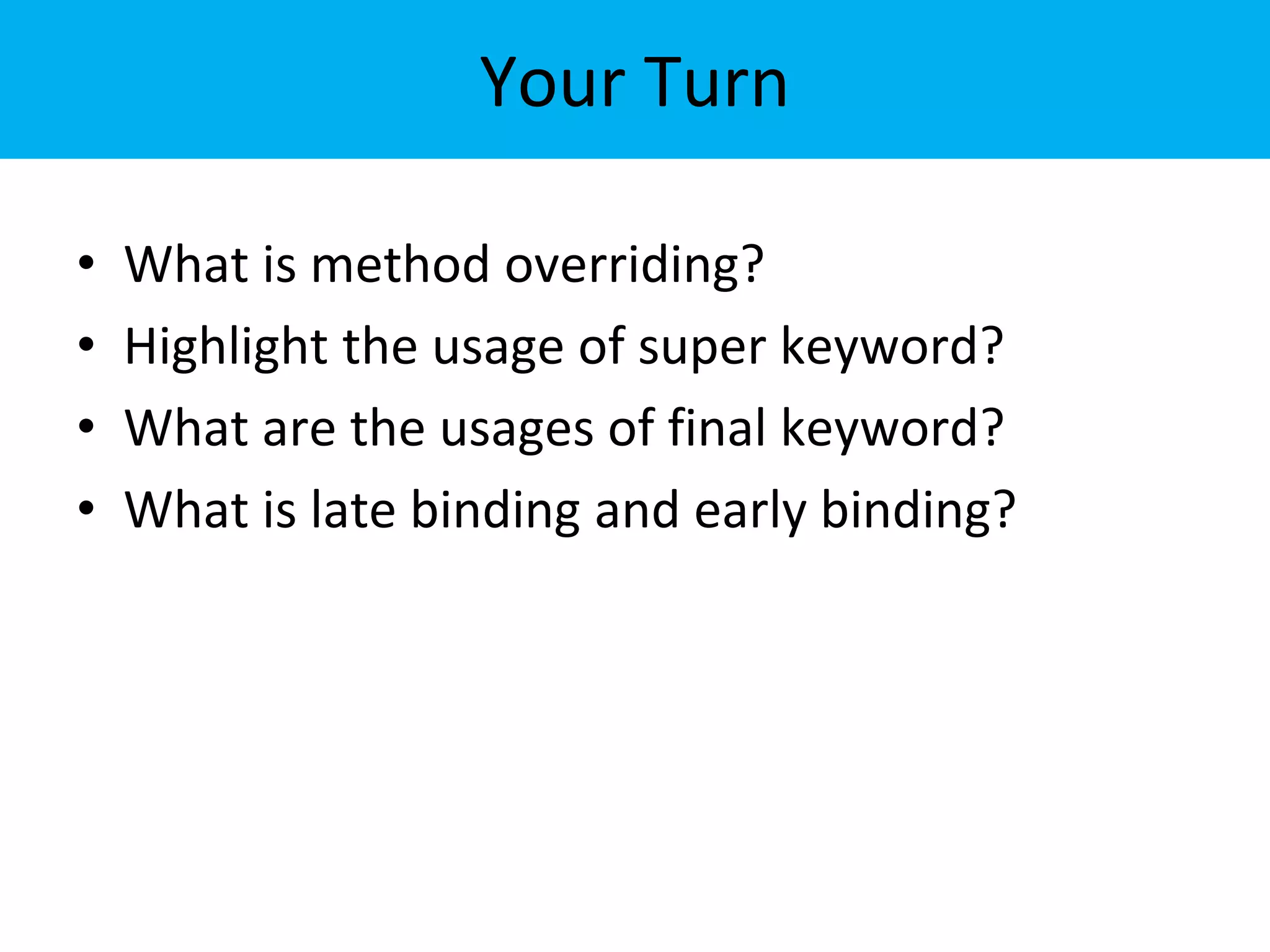 Your Turn
• What is method overriding?
• Highlight the usage of super keyword?
• What are the usages of final keyword?
• What is late binding and early binding?
 