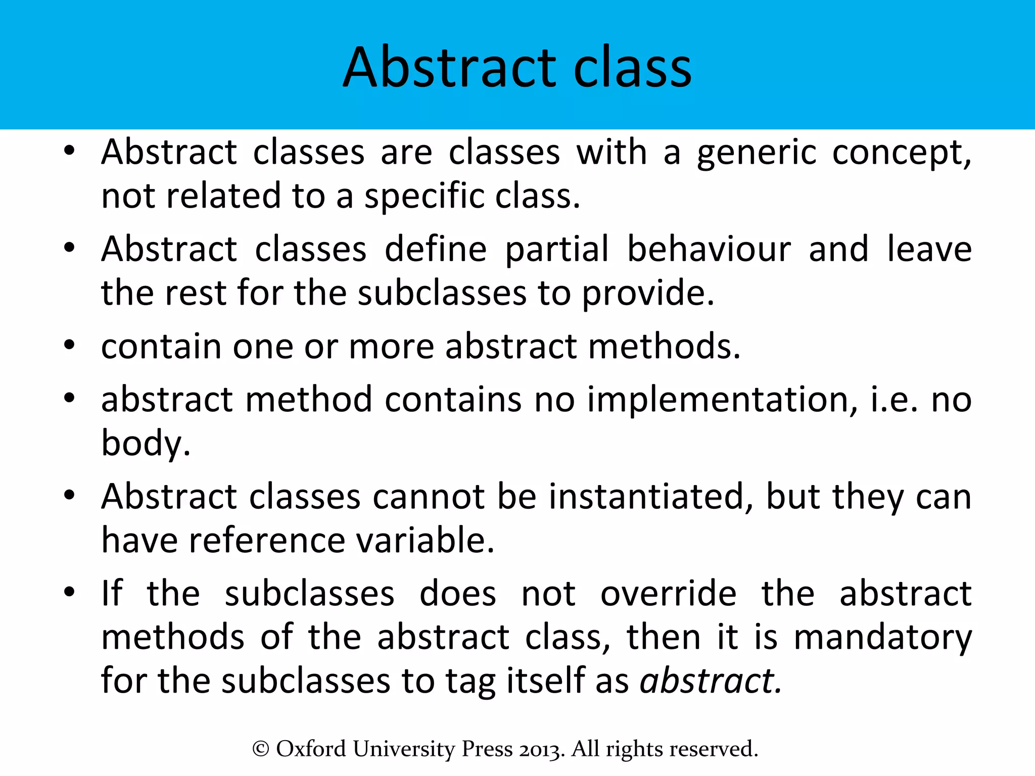 © Oxford University Press 2013. All rights reserved.
Abstract class
• Abstract classes are classes with a generic concept,
not related to a specific class.
• Abstract classes define partial behaviour and leave
the rest for the subclasses to provide.
• contain one or more abstract methods.
• abstract method contains no implementation, i.e. no
body.
• Abstract classes cannot be instantiated, but they can
have reference variable.
• If the subclasses does not override the abstract
methods of the abstract class, then it is mandatory
for the subclasses to tag itself as abstract.
 