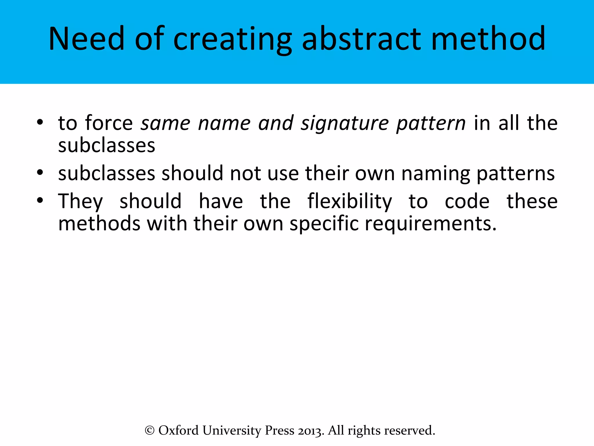 © Oxford University Press 2013. All rights reserved.
Need of creating abstract method
• to force same name and signature pattern in all the
subclasses
• subclasses should not use their own naming patterns
• They should have the flexibility to code these
methods with their own specific requirements.
 