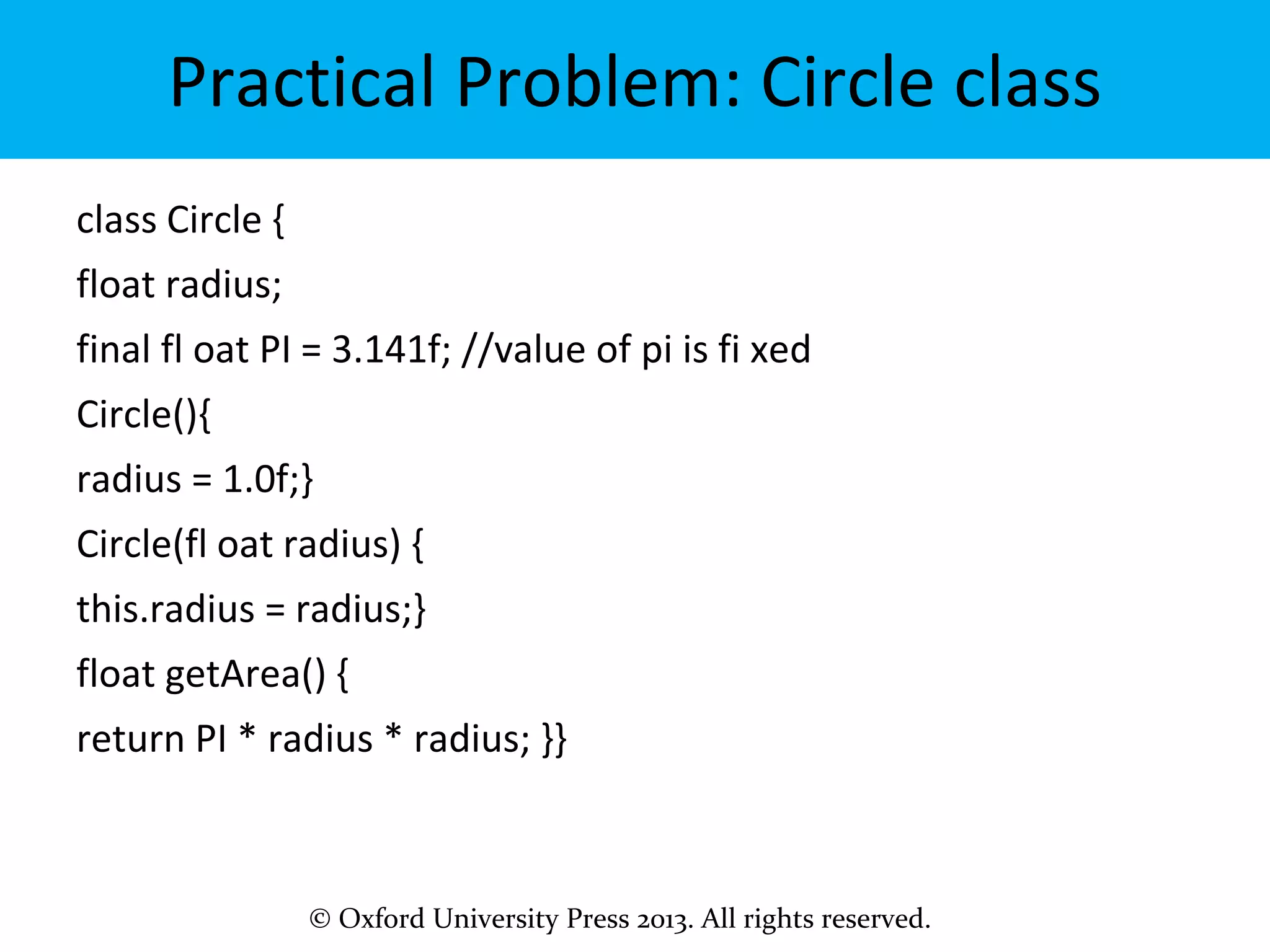 © Oxford University Press 2013. All rights reserved.
Practical Problem: Circle class
class Circle {
float radius;
final fl oat PI = 3.141f; //value of pi is fi xed
Circle(){
radius = 1.0f;}
Circle(fl oat radius) {
this.radius = radius;}
float getArea() {
return PI * radius * radius; }}
 