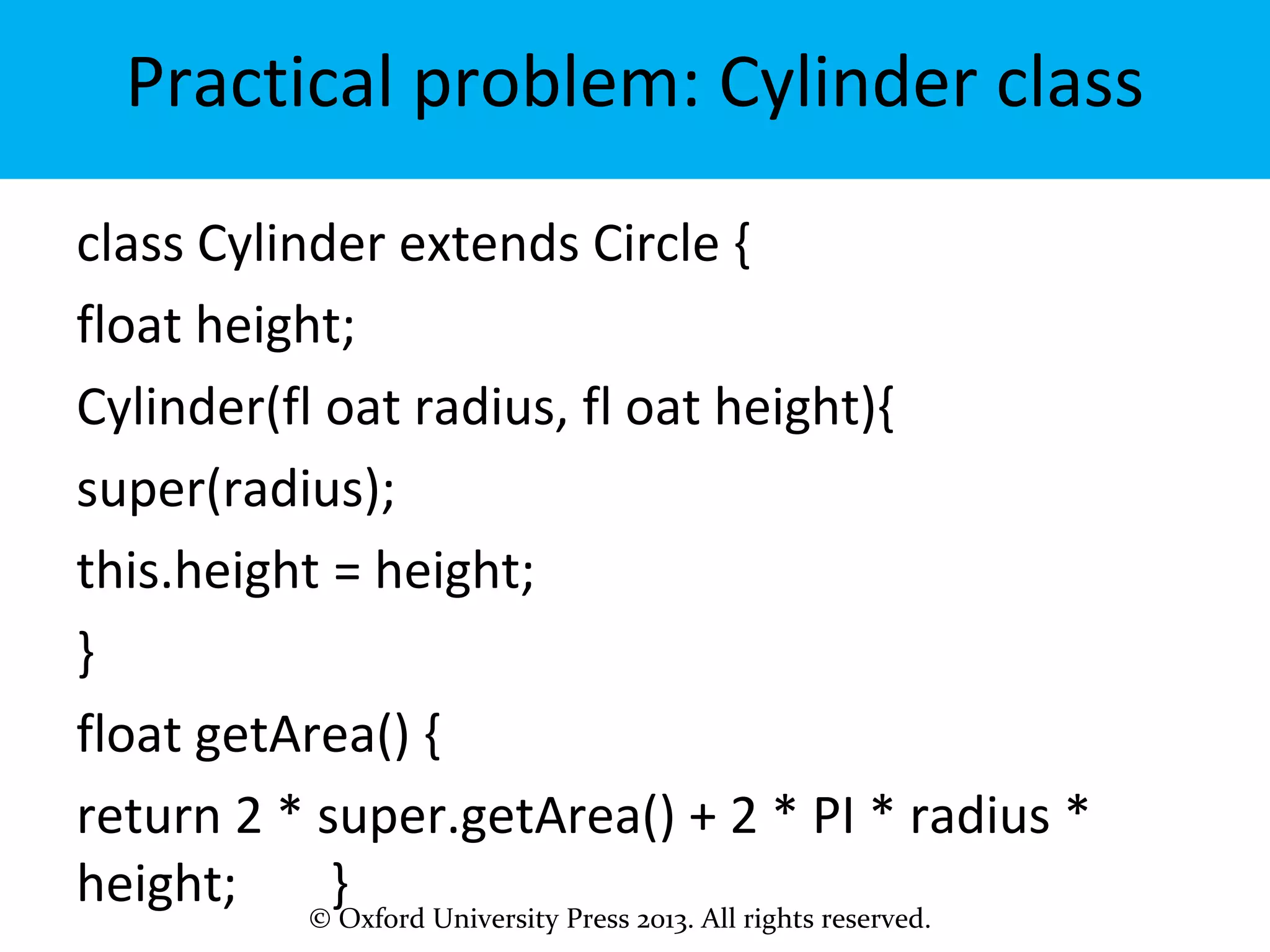 © Oxford University Press 2013. All rights reserved.
Practical problem: Cylinder class
class Cylinder extends Circle {
float height;
Cylinder(fl oat radius, fl oat height){
super(radius);
this.height = height;
}
float getArea() {
return 2 * super.getArea() + 2 * PI * radius *
height; }
 