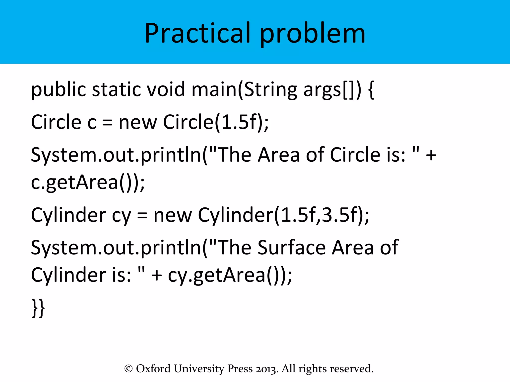 © Oxford University Press 2013. All rights reserved.
Practical problem
public static void main(String args[]) {
Circle c = new Circle(1.5f);
System.out.println("The Area of Circle is: " +
c.getArea());
Cylinder cy = new Cylinder(1.5f,3.5f);
System.out.println("The Surface Area of
Cylinder is: " + cy.getArea());
}}
 