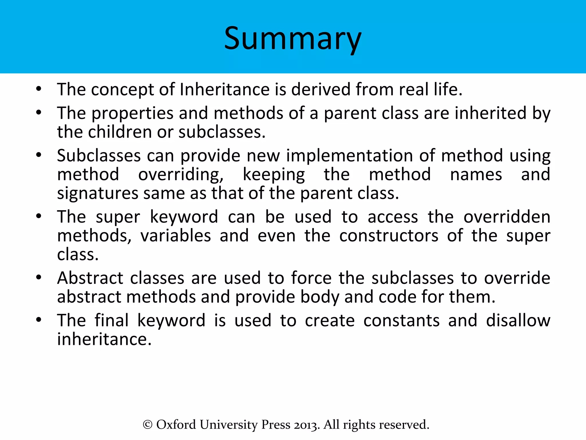 © Oxford University Press 2013. All rights reserved.
Summary
• The concept of Inheritance is derived from real life.
• The properties and methods of a parent class are inherited by
the children or subclasses.
• Subclasses can provide new implementation of method using
method overriding, keeping the method names and
signatures same as that of the parent class.
• The super keyword can be used to access the overridden
methods, variables and even the constructors of the super
class.
• Abstract classes are used to force the subclasses to override
abstract methods and provide body and code for them.
• The final keyword is used to create constants and disallow
inheritance.
 
