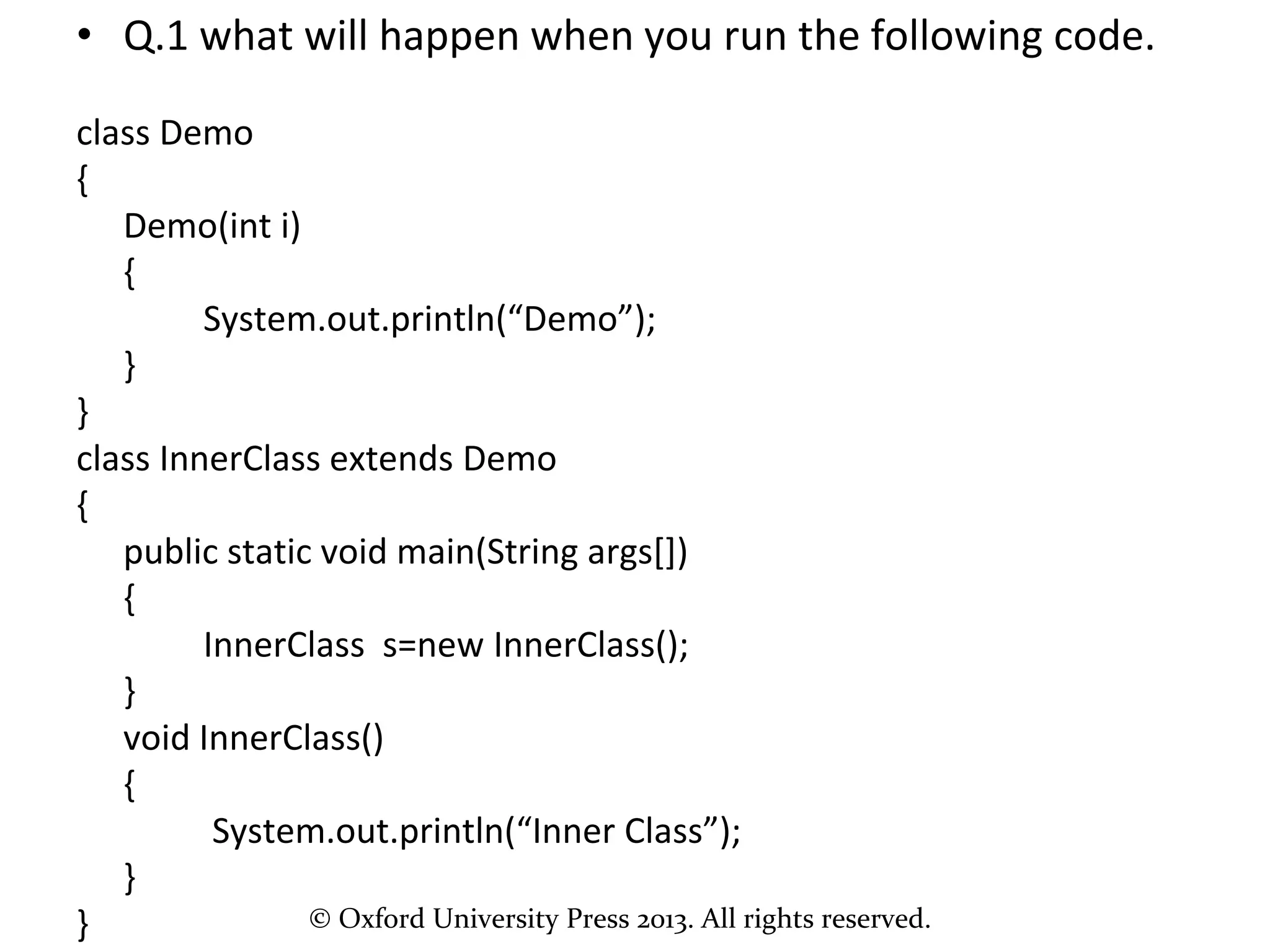 © Oxford University Press 2013. All rights reserved.
• Q.1 what will happen when you run the following code.
class Demo
{
Demo(int i)
{
System.out.println(“Demo”);
}
}
class InnerClass extends Demo
{
public static void main(String args[])
{
InnerClass s=new InnerClass();
}
void InnerClass()
{
System.out.println(“Inner Class”);
}
}
 