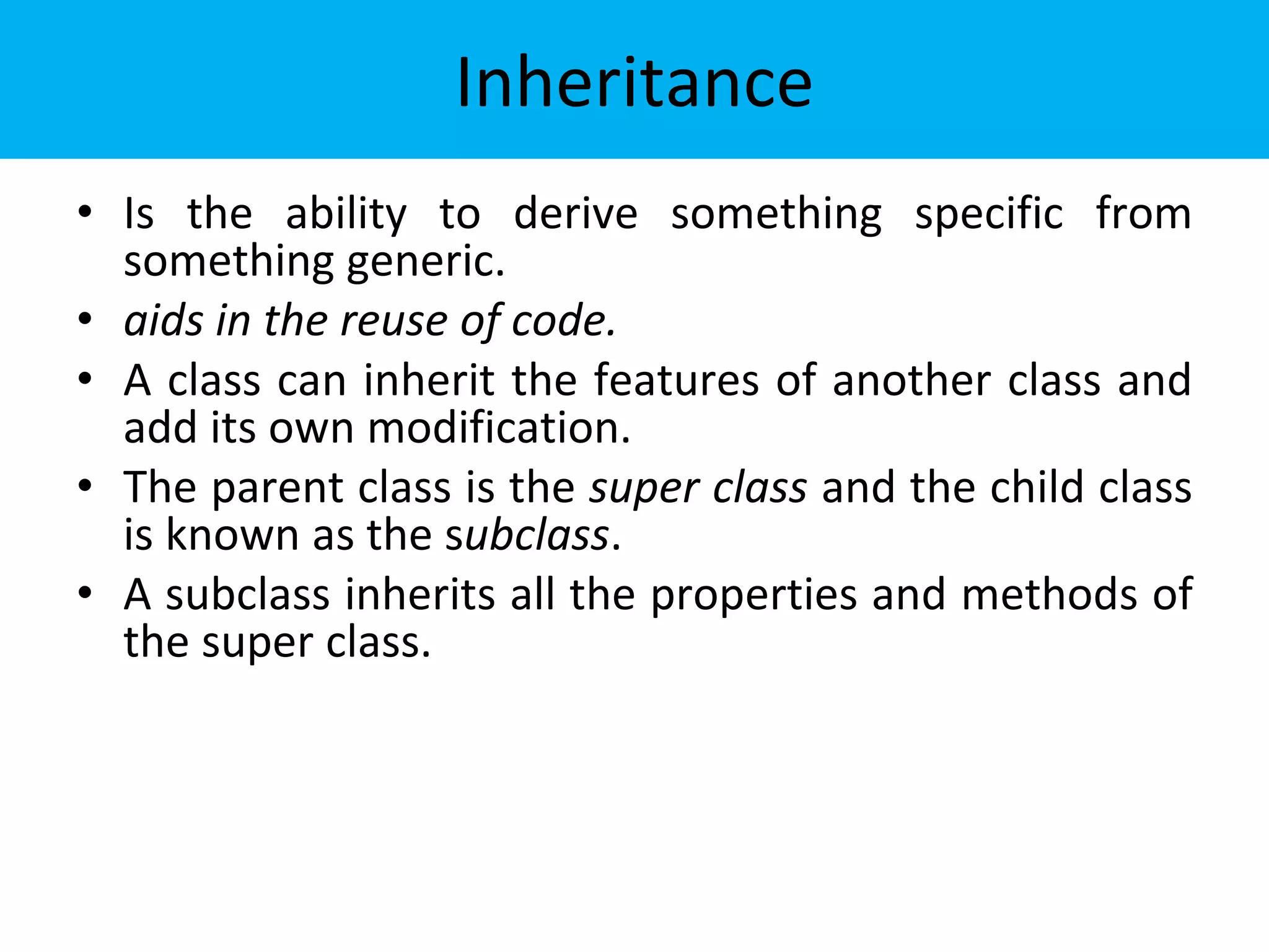 Inheritance
• Is the ability to derive something specific from
something generic.
• aids in the reuse of code.
• A class can inherit the features of another class and
add its own modification.
• The parent class is the super class and the child class
is known as the subclass.
• A subclass inherits all the properties and methods of
the super class.
 