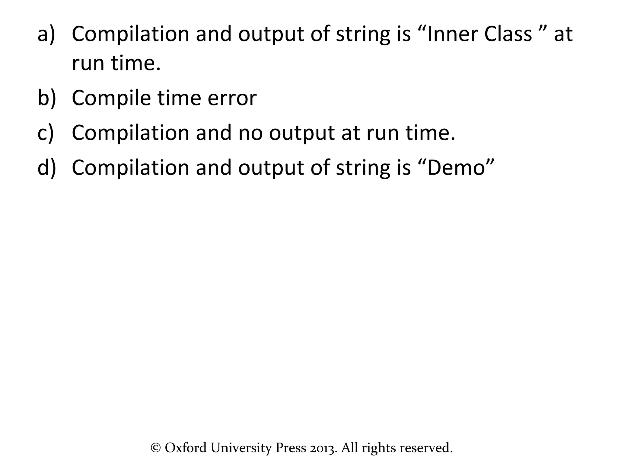 © Oxford University Press 2013. All rights reserved.
a) Compilation and output of string is “Inner Class ” at
run time.
b) Compile time error
c) Compilation and no output at run time.
d) Compilation and output of string is “Demo”
 