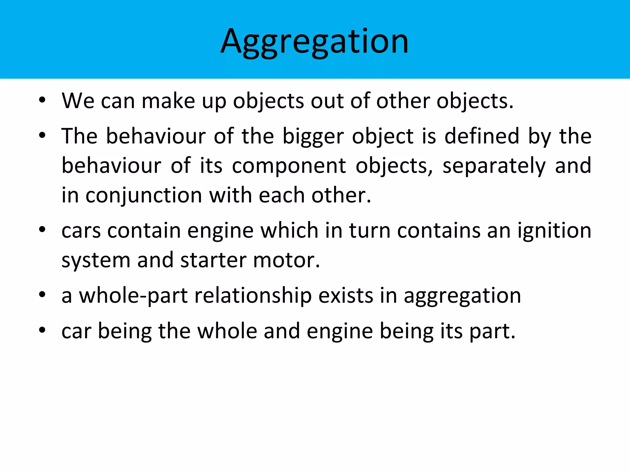 Aggregation
• We can make up objects out of other objects.
• The behaviour of the bigger object is defined by the
behaviour of its component objects, separately and
in conjunction with each other.
• cars contain engine which in turn contains an ignition
system and starter motor.
• a whole-part relationship exists in aggregation
• car being the whole and engine being its part.
 