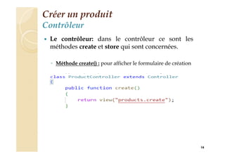 Créer un produit
Contrôleur
 Le contrôleur: dans le contrôleur ce sont les
méthodes create et store qui sont concernées.
◦ Méthode create() : pour afficher le formulaire de création
16
 