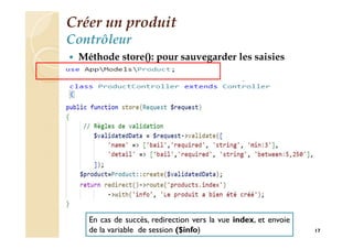 Créer un produit
Contrôleur
 Méthode store(): pour sauvegarder les saisies
17
En cas de succès, redirection vers la vue index, et envoie
de la variable de session ($info)
 