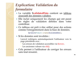 Explication: Validation du
formulaire
 La variable $validatedData contient un tableau
associatif des données validées.
 Elle inclut uniquement les champs qui ont passé
les règles de validation définies dans votre
contrôleur.
 Ce tableau est prêt à être utilisé pour des actions
comme l'enregistrement dans la base de données.
 Si les données sont invalides :
◦ Laravel redirigera automatiquement l'utilisateur vers la
page précédente avec :
 Les erreurs de validation accessibles via $errors.
 Les anciennes valeurs via old().
 Cela permet à l'utilisateur de corriger les erreurs
sans tout ressaisir.
18
 