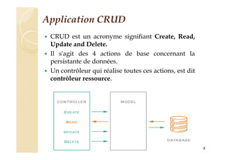 Application CRUD
 CRUD est un acronyme signifiant Create, Read,
Update and Delete.
 Il s'agit des 4 actions de base concernant la
persistante de données.
 Un contrôleur qui réalise toutes ces actions, est dit
contrôleur ressource.
2
 