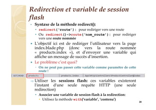 Redirection et variable de session
flash
• Syntaxe de la méthode redirect():
• redirect(‘route’): pour rediriger vers une route
• Ou redirect()->route(‘nom_route’): pour rediriger
vers une route nommée
 L’objectif ici est de rediriger l’utilisateur vers la page
index.blade.php (donc vers la route nommée
« products.index »), et d’envoyer une variable qui
affiche un message de succès d’insertion.
 Le problème c’est quoi?
◦ On ne peut pas passer cette variable comme paramètre de cette
route !
 Utiliser les sessions flash: ces variables existeront
l'instant d'une seule requête HTTP (une seule
redirection)
• Associer une variable de session flash à la redirection:
• Utilisez la méthode with(‘variable’, ‘contenu’)
20
 