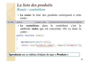 La liste des produits
Route - contrôleur
 La route: la liste des produits correspond à cette
route :
 Le contrôleur: dans le contrôleur c’est la
méthode index qui est concernée. On va donc la
coder :
22
$products est un tableau d‘objets de type « Product »
 