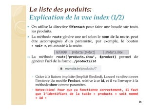 La liste des produits:
Explication de la vue index (1/2)
 On utilise la directive @foreach pour faire une boucle sur touts
les produits.
 La méthode route génère une url selon le nom de la route, peut
être accompagnée d’un paramètre, par exemple, le bouton
« voir », est associé à la route:
 La méthode route(‘products.show’, $product) permet de
générer l’url de la forme …/products/id
◦ Grâce à la liaison implicite (Implicit Bindind), Laravel va sélectionner
l’instance du modèle Product, relative à ce id, et il va l’envoyer à la
méthode show comme paramètre.
◦ Notez-bien! Pour que ça fonctionne correctement, il faut
que l’identifiant de la table « products » soit nommé
« id »
25
 