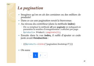 La pagination
 Imaginez qu’on en ait des centaines ou des milliers de
produits!
 Dans ce cas une pagination serait la bienvenue.
 Au niveau du contrôleur (dans la méthode index):
◦ On va remplacé la méthode all par paginate en indiquant en
paramètre le nombre d’enregistrement à afficher par page.
◦ $products= Product::paginate(5);
 Ensuite dans la vue index, il suffit d’ajouter ce code
juste avant @endsection :
◦ {{$products->links("pagination::bootstrap-5")}}
 On aura:
27
CM1
 