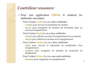Contrôleur ressource
 Pour une application CRUD, il contient les
méthodes suivantes:
◦ Pour l’action Create, il y en a deux méthodes:
 create(): pour envoyer un formulaire de création
 store(): pour enregistrer les données du formulaire dans un
nouveau enregistrement.
◦ Pour l’action Read, il y en a deux méthodes:
 index(): pour afficher une liste d’enregistrements (ex: produits)
 show(): pour afficher les données d’un enregistrement
◦ Pour l’action Update, il y en a deux méthodes:
 edit(): pour envoyer le formulaire de modification d’un
enregistrement.
 update(): pour enregistrer les données du formulaire de
modification.
◦ Pour l’action Delete, il y en a une seule méthode:
 destroy(): pour supprimer un enregistrement.
3
 