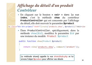 Affichage du détail d’un produit
Contrôleur
 En cliquant sur le bouton « voir » dans la vue
index, c’est la méthode show du contrôleur
ProductController qui est concernée par l’affichage
du détail, elle doit recevoir le paramètre $product
 Dans ProductController, spécifiquement, dans la
méthode show($id), modifiez le paramètre $id par
une instance du modèle Product $product
29
La méthode show() appelle la vue show.blade.php et lui
envoie l’objet $product pour afficher ses détails
 