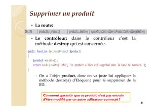 Supprimer un produit
 La route:
 Le contrôleur: dans le contrôleur c’est la
méthode destroy qui est concernée.
◦ On a l’objet product, donc on va juste lui appliquer la
méthode destroy() d’Eloquent pour le supprimer de la
BD.
31
Comment garantir que ce produit n’est pas entrain
d’être modifié par un autre utilisateur connecté ?
 