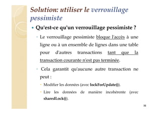 Solution: utiliser le verrouillage
pessimiste
 Qu'est-ce qu'un verrouillage pessimiste ?
◦ Le verrouillage pessimiste bloque l'accès à une
ligne ou à un ensemble de lignes dans une table
pour d'autres transactions tant que la
transaction courante n'est pas terminée.
◦ Cela garantit qu'aucune autre transaction ne
peut :
 Modifier les données (avec lockForUpdate()).
 Lire les données de manière incohérente (avec
sharedLock()).
32
 